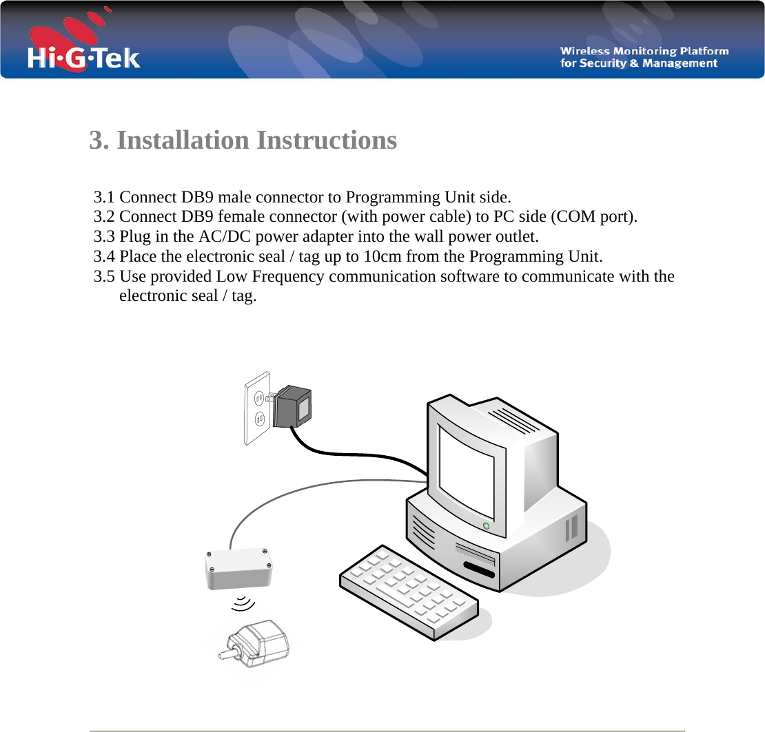    3. Installation Instructions   3.1 Connect DB9 male connector to Programming Unit side.  3.2 Connect DB9 female connector (with power cable) to PC side (COM port).  3.3 Plug in the AC/DC power adapter into the wall power outlet.  3.4 Place the electronic seal / tag up to 10cm from the Programming Unit.  3.5 Use provided Low Frequency communication software to communicate with the          electronic seal / tag.       