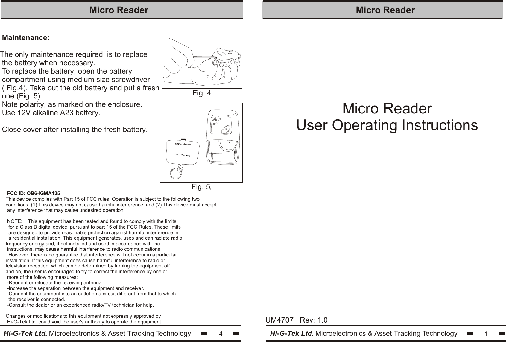 Micro ReaderUser Operating Instructions1Hi-G-Tek Ltd. Microelectronics &amp; Asset Tracking TechnologyMicro Reader Maintenance:The only maintenance required, is to replace the battery when necessary.To replace the battery, open the batterycompartment using medium size screwdriver( Fig.4). Take out the old battery and put a freshone (Fig. 5).Note polarity, as marked on the enclosure.Use 12V alkaline A23 battery.Close cover after installing the fresh battery.4Micro Reader Hi-G-Tek Ltd. Microelectronics &amp; Asset Tracking TechnologyUM4707   Rev: 1.0Fig. 4ICRO ICRO EADEREADERM M  RRFig. 5+-FCC ID: OB6-IGMA125This device complies with Part 15 of FCC rules. Operation is subject to the following two conditions: (1) This device may not cause harmful interference, and (2) This device must accept any interference that may cause undesired operation.NOTE:    This equipment has been tested and found to comply with the limits for a Class B digital device, pursuant to part 15 of the FCC Rules. These limits are designed to provide reasonable protection against harmful interference in a residential installation. This equipment generates, uses and can radiate radiofrequency energy and, if not installed and used in accordance with the instructions, may cause harmful interference to radio communications. However, there is no guarantee that interference will not occur in a particularinstallation. If this equipment does cause harmful interference to radio or television reception, which can be determined by turning the equipment off and on, the user is encouraged to try to correct the interference by one or more of the following measures:-Reorient or relocate the receiving antenna.-Increase the separation between the equipment and receiver.-Connect the equipment into an outlet on a circuit different from that to which the receiver is connected.-Consult the dealer or an experienced radio/TV technician for help.Changes or modifications to this equipment not expressly approved by Hi-G-Tek Ltd. could void the user&apos;s authority to operate the equipment.