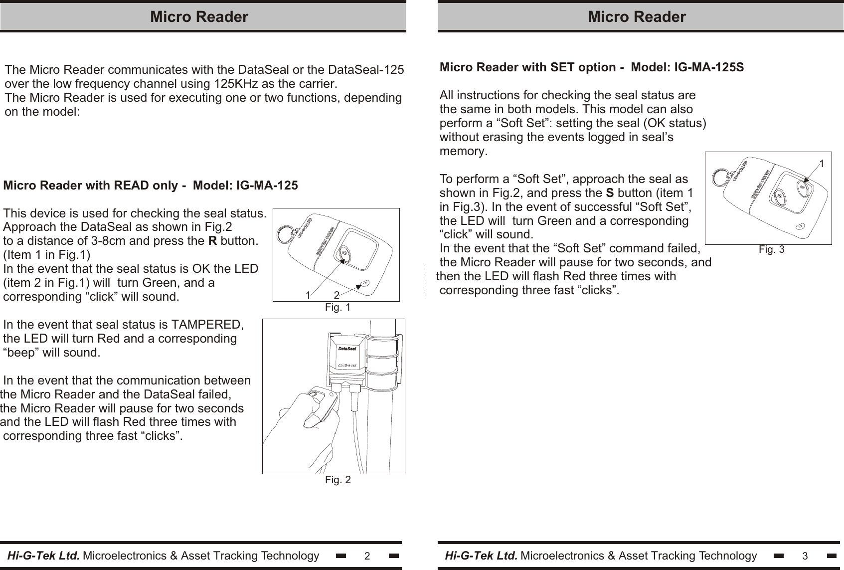 The Micro Reader communicates with the DataSeal or the DataSeal-125over the low frequency channel using 125KHz as the carrier.The Micro Reader is used for executing one or two functions, dependingon the model:Micro Reader with READ only -  Model: IG-MA-125This device is used for checking the seal status.Approach the DataSeal as shown in Fig.2to a distance of 3-8cm and press the R button.(Item 1 in Fig.1)In the event that the seal status is OK the LED(item 2 in Fig.1) will  turn Green, and acorresponding “click” will sound.In the event that seal status is TAMPERED,the LED will turn Red and a corresponding“beep” will sound.In the event that the communication betweenthe Micro Reader and the DataSeal failed, the Micro Reader will pause for two seconds and the LED will flash Red three times with corresponding three fast “clicks”.2Micro Reader Hi-G-Tek Ltd. Microelectronics &amp; Asset Tracking TechnologyMicro Reader with SET option -  Model: IG-MA-125SAll instructions for checking the seal status arethe same in both models. This model can alsoperform a “Soft Set”: setting the seal (OK status)without erasing the events logged in seal’smemory.To perform a “Soft Set”, approach the seal asshown in Fig.2, and press the S button (item 1in Fig.3). In the event of successful “Soft Set”,the LED will  turn Green and a corresponding“click” will sound.In the event that the “Soft Set” command failed,the Micro Reader will pause for two seconds, andthen the LED will flash Red three times with corresponding three fast “clicks”.3Micro Reader Hi-G-Tek Ltd. Microelectronics &amp; Asset Tracking TechnologyFig. 1211Fig. 3DataSealDataSealFig. 2