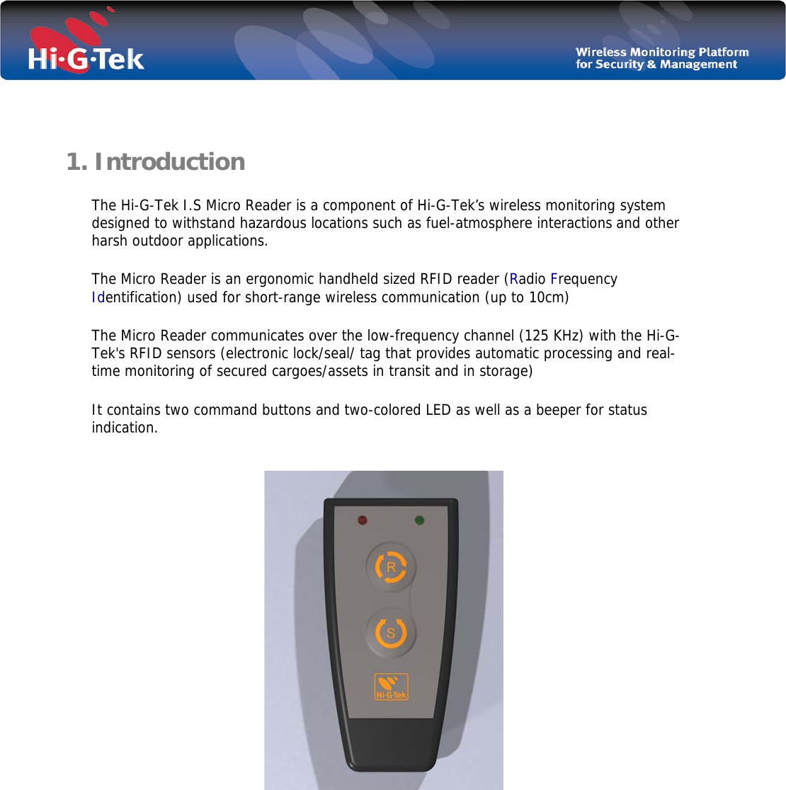        1. Introduction  The Hi-G-Tek I.S Micro Reader is a component of Hi-G-Tek’s wireless monitoring system designed to withstand hazardous locations such as fuel-atmosphere interactions and other harsh outdoor applications. The Micro Reader is an ergonomic handheld sized RFID reader (Radio Frequency Identification) used for short-range wireless communication (up to 10cm)  The Micro Reader communicates over the low-frequency channel (125 KHz) with the Hi-G-Tek&apos;s RFID sensors (electronic lock/seal/ tag that provides automatic processing and real-time monitoring of secured cargoes/assets in transit and in storage) It contains two command buttons and two-colored LED as well as a beeper for status indication.                 
