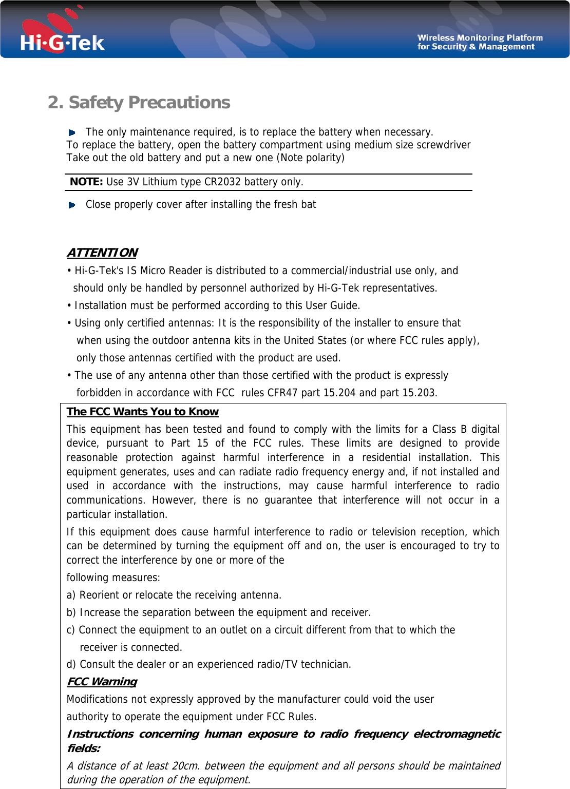    2. Safety Precautions   The only maintenance required, is to replace the battery when necessary. To replace the battery, open the battery compartment using medium size screwdriver Take out the old battery and put a new one (Note polarity)  NOTE: Use 3V Lithium type CR2032 battery only.  Close properly cover after installing the fresh bat   ATTENTION • Hi-G-Tek&apos;s IS Micro Reader is distributed to a commercial/industrial use only, and      should only be handled by personnel authorized by Hi-G-Tek representatives. • Installation must be performed according to this User Guide. • Using only certified antennas: It is the responsibility of the installer to ensure that         when using the outdoor antenna kits in the United States (or where FCC rules apply),       only those antennas certified with the product are used. • The use of any antenna other than those certified with the product is expressly       forbidden in accordance with FCC  rules CFR47 part 15.204 and part 15.203. The FCC Wants You to Know This equipment has been tested and found to comply with the limits for a Class B digital device, pursuant to Part 15 of the FCC rules. These limits are designed to provide reasonable protection against harmful interference in a residential installation. This equipment generates, uses and can radiate radio frequency energy and, if not installed and used in accordance with the instructions, may cause harmful interference to radio communications. However, there is no guarantee that interference will not occur in a particular installation.  If this equipment does cause harmful interference to radio or television reception, which can be determined by turning the equipment off and on, the user is encouraged to try to correct the interference by one or more of the following measures: a) Reorient or relocate the receiving antenna. b) Increase the separation between the equipment and receiver. c) Connect the equipment to an outlet on a circuit different from that to which the     receiver is connected. d) Consult the dealer or an experienced radio/TV technician. FCC Warning Modifications not expressly approved by the manufacturer could void the user authority to operate the equipment under FCC Rules. Instructions concerning human exposure to radio frequency electromagnetic fields: A distance of at least 20cm. between the equipment and all persons should be maintained during the operation of the equipment. 
