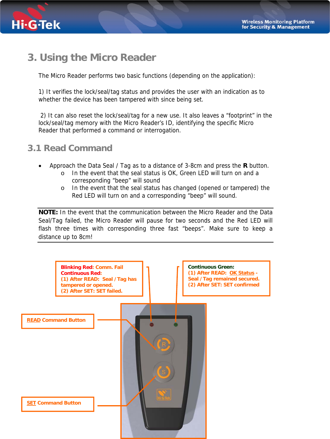   3. Using the Micro Reader The Micro Reader performs two basic functions (depending on the application): 1) It verifies the lock/seal/tag status and provides the user with an indication as to whether the device has been tampered with since being set.  2) It can also reset the lock/seal/tag for a new use. It also leaves a “footprint” in the lock/seal/tag memory with the Micro Reader’s ID, identifying the specific Micro Reader that performed a command or interrogation.  3.1 Read Command  • Approach the Data Seal / Tag as to a distance of 3-8cm and press the R button. o In the event that the seal status is OK, Green LED will turn on and a corresponding “beep” will sound  o In the event that the seal status has changed (opened or tampered) the Red LED will turn on and a corresponding “beep” will sound. NOTE: In the event that the communication between the Micro Reader and the Data Seal/Tag failed, the Micro Reader will pause for two seconds and the Red LED will flash three times with corresponding three fast “beeps”. Make sure to keep a distance up to 8cm!              Blinking Red: Comm. Fail Continuous Red:  (1) After READ:  Seal /Tag has tampered or opened. (2) After SET: SET failed.  READ Command Button SET Command Button Continuous Green: (1) After READ:  OK Status - Seal /Tag remained secured.  (2) After SET: SET confirmed  