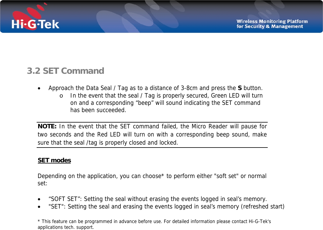    3.2 SET Command  • Approach the Data Seal / Tag as to a distance of 3-8cm and press the S button. o In the event that the seal / Tag is properly secured, Green LED will turn on and a corresponding “beep” will sound indicating the SET command has been succeeded.   NOTE: In the event that the SET command failed, the Micro Reader will pause for two seconds and the Red LED will turn on with a corresponding beep sound, make sure that the seal /tag is properly closed and locked. SET modes Depending on the application, you can choose* to perform either &quot;soft set&quot; or normal set: • “SOFT SET”: Setting the seal without erasing the events logged in seal’s memory. • &quot;SET&quot;: Setting the seal and erasing the events logged in seal’s memory (refreshed start) * This feature can be programmed in advance before use. For detailed information please contact Hi-G-Tek&apos;s applications tech. support.                