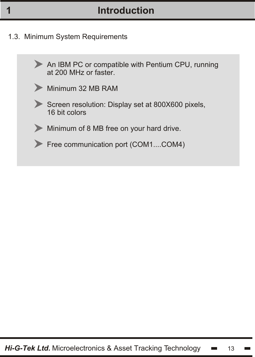 Introduction1An IBM PC or compatible with Pentium CPU, runningat 200 MHz or faster.Minimum 32 MB RAMScreen resolution: Display set at 800X600 pixels,16 bit colorsMinimum of 8 MB free on your hard drive.Free communication port (COM1....COM4)1.3.  Minimum System Requirements13Hi-G-Tek Ltd. Microelectronics &amp; Asset Tracking Technology