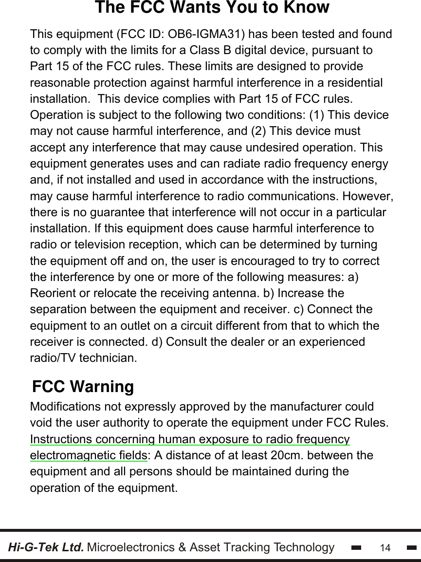 Hi-G-Tek Ltd. Microelectronics &amp; Asset Tracking Technology 14                         This equipment (FCC ID: OB6-IGMA31) has been tested and found to comply with the limits for a Class B digital device, pursuant to Part 15 of the FCC rules. These limits are designed to provide reasonable protection against harmful interference in a residential installation.  This device complies with Part 15 of FCC rules. Operation is subject to the following two conditions: (1) This device may not cause harmful interference, and (2) This device must accept any interference that may cause undesired operation. This equipment generates uses and can radiate radio frequency energy and, if not installed and used in accordance with the instructions, may cause harmful interference to radio communications. However, there is no guarantee that interference will not occur in a particular installation. If this equipment does cause harmful interference to radio or television reception, which can be determined by turning the equipment off and on, the user is encouraged to try to correct the interference by one or more of the following measures: a) Reorient or relocate the receiving antenna. b) Increase the separation between the equipment and receiver. c) Connect the equipment to an outlet on a circuit different from that to which the receiver is connected. d) Consult the dealer or an experienced radio/TV technician.  Modifications not expressly approved by the manufacturer could void the user authority to operate the equipment under FCC Rules.  Instructions concerning human exposure to radio frequency electromagnetic fields: A distance of at least 20cm. between the equipment and all persons should be maintained during the operation of the equipment. The FCC Wants You to KnowFCC Warning