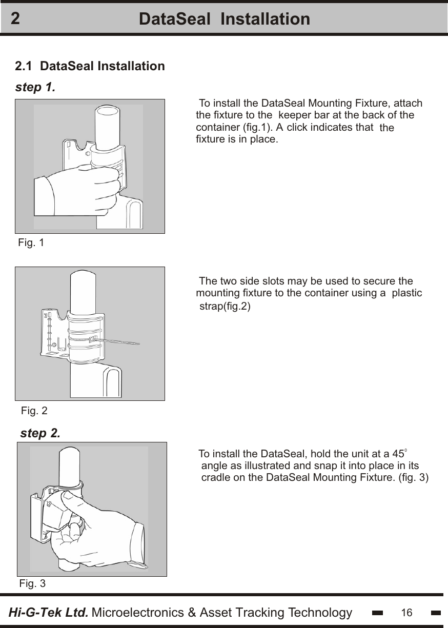 2DataSeal  Installation16Hi-G-Tek Ltd. Microelectronics &amp; Asset Tracking Technologystep 1.Fig. 1Fig. 3To install the DataSeal Mounting Fixture, attachthe fixture to the  keeper bar at the back of the container (fig.1). A click indicates that  thefixture is in place. The two side slots may be used to secure themounting fixture to the container using a  plasticstrap(fig.2)Fig. 20To install the DataSeal, hold the unit at a 45  angle as illustrated and snap it into place in itscradle on the DataSeal Mounting Fixture. (fig. 3)step 2.2.1  DataSeal Installation