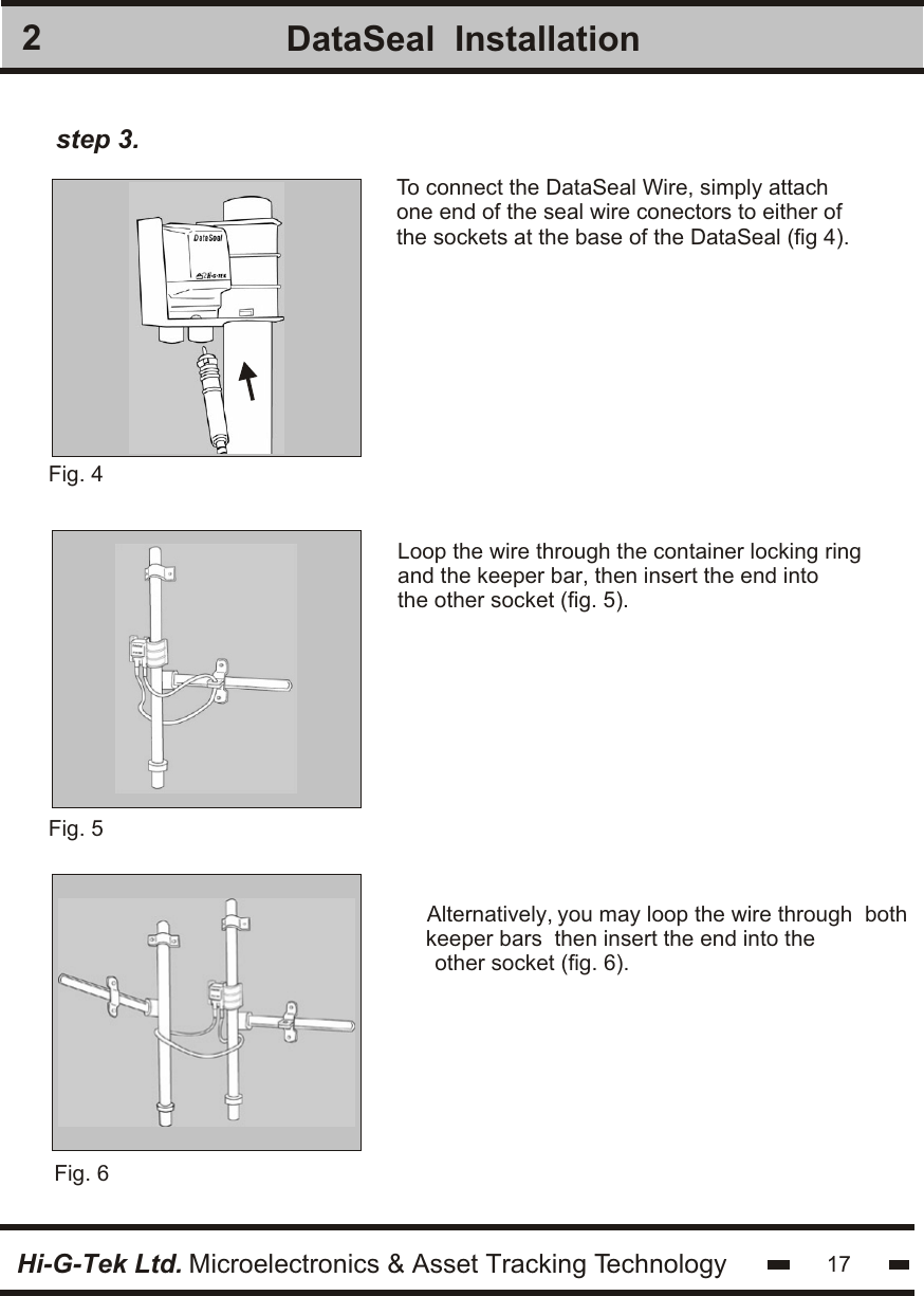 2Hi-G-Tek Ltd. Microelectronics &amp; Asset Tracking TechnologyDataSeal  Installation17Fig. 5 To connect the DataSeal Wire, simply attachone end of the seal wire conectors to either ofthe sockets at the base of the DataSeal (fig 4).Fig. 4 Loop the wire through the container locking ringand the keeper bar, then insert the end intothe other socket (fig. 5).step 3.Fig. 6 Alternatively, you may loop the wire through  both keeper bars  then insert the end into the other socket (fig. 6).