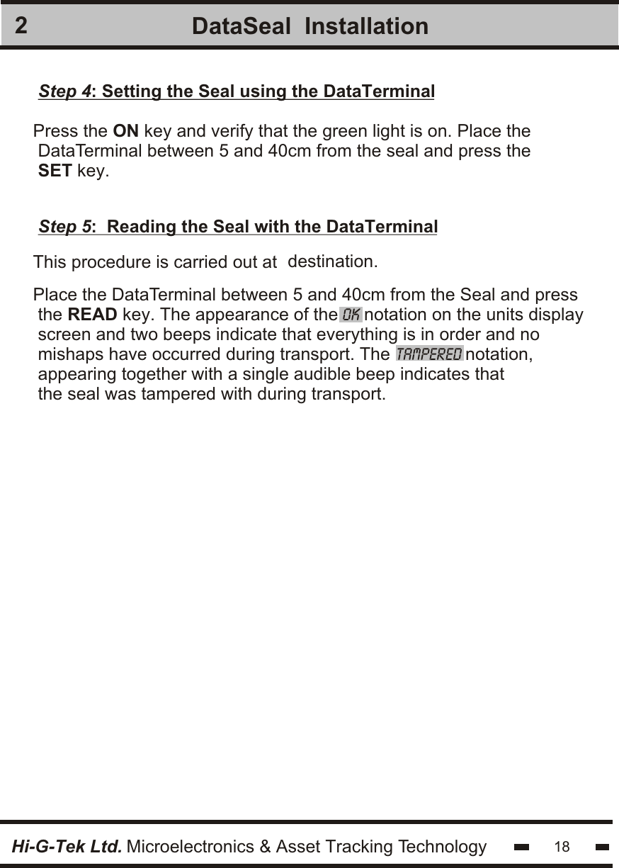 2Hi-G-Tek Ltd. Microelectronics &amp; Asset Tracking TechnologyDataSeal  Installation18Step 4: Setting the Seal using the DataTerminalPress the ON key and verify that the green light is on. Place the DataTerminal between 5 and 40cm from the seal and press theSET key. Step 5:  Reading the Seal with the DataTerminalprocedure This  is carried out at  destination.Place the DataTerminal between 5 and 40cm from the Seal and press the READ key. The appearance of the OK notation on the units displayscreen and two beeps indicate that everything is in order and nomishaps have occurred during transport. The TAMPERED notation,appearing together with a single audible beep indicates thatthe seal was tampered with during transport.