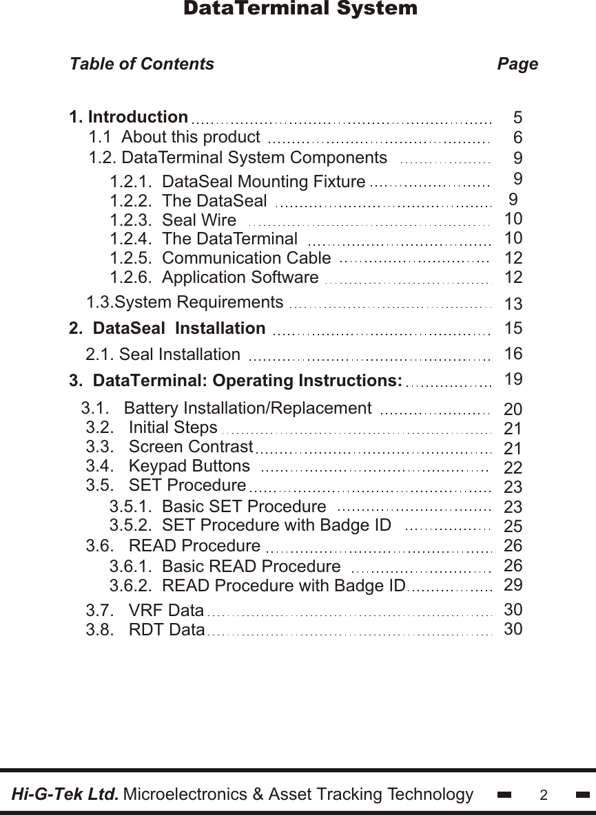 DataTerminal System2Table of Contents                                                           Page                                         3.1.   Battery Installation/Replacement 3.2.   Initial Steps3.3.   Screen Contrast3.4.   Keypad Buttons3.5.   SET Procedure    2.1. Seal Installation    2.  DataSeal  Installation3.  DataTerminal: Operating Instructions:   1.2.1.  DataSeal Mounting Fixture1.2.2.  The DataSeal1.2.3.  Seal Wire1.2.4.  The DataTerminal1.2.5.  Communication Cable1.2.6.  Application SoftwareHi-G-Tek Ltd. Microelectronics &amp; Asset Tracking Technology 1.3.System Requirements6999 513151010121216192021212223232526262930301. Introduction    1.1  About this product    1.2. DataTerminal System Components3.5.1.  Basic SET Procedure3.5.2.  SET Procedure with Badge ID3.6.1.  Basic READ Procedure3.6.2.  READ Procedure with Badge ID3.7.   VRF Data3.8.   RDT Data3.6.   READ Procedure
