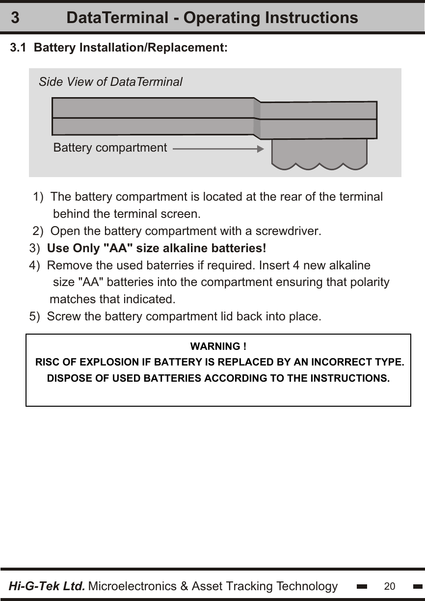 DataTerminal - Operating Instructions33.1  Battery Installation/Replacement:   1)  The battery compartment is located at the rear of the terminal      behind the terminal screen.2)  Open the battery compartment with a screwdriver.3)  Use Only &quot;AA&quot; size alkaline batteries! 4)  Remove the used baterries if required. Insert 4 new alkaline       size &quot;AA&quot; batteries into the compartment ensuring that polarity     matches that indicated.5)  Screw the battery compartment lid back into place. Battery compartmentHi-G-Tek Ltd. Microelectronics &amp; Asset Tracking Technology 20Side View of DataTerminalWARNING ! RISC OF EXPLOSION IF BATTERY IS REPLACED BY AN INCORRECT TYPE. DISPOSE OF USED BATTERIES ACCORDING TO THE INSTRUCTIONS.