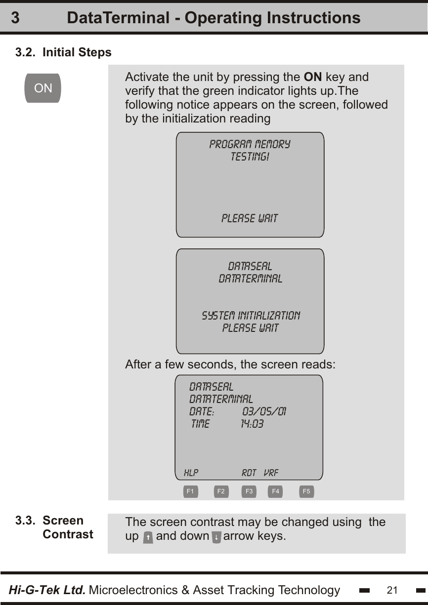 33.2.  Initial Steps3.3.  Screen        Contrast        Activate the unit by pressing the ON key andverify that the green indicator lights up.Thefollowing notice appears on the screen, followedby the initialization readingProgram memorytesting!PLEASE WAitDatasealdataterminalSYSTEM INITIALIZATIONPLEASE WAitAfter a few seconds, the screen reads:Datasealdataterminaldate:         03/05/01          TIME          14:03    ONThe screen contrast may be changed using  theup     and down    arrow keys.Hi-G-Tek Ltd. Microelectronics &amp; Asset Tracking Technology 21DataTerminal - Operating Instructionshlp                 rdt   vrf F1 F2 F3 F4 F5