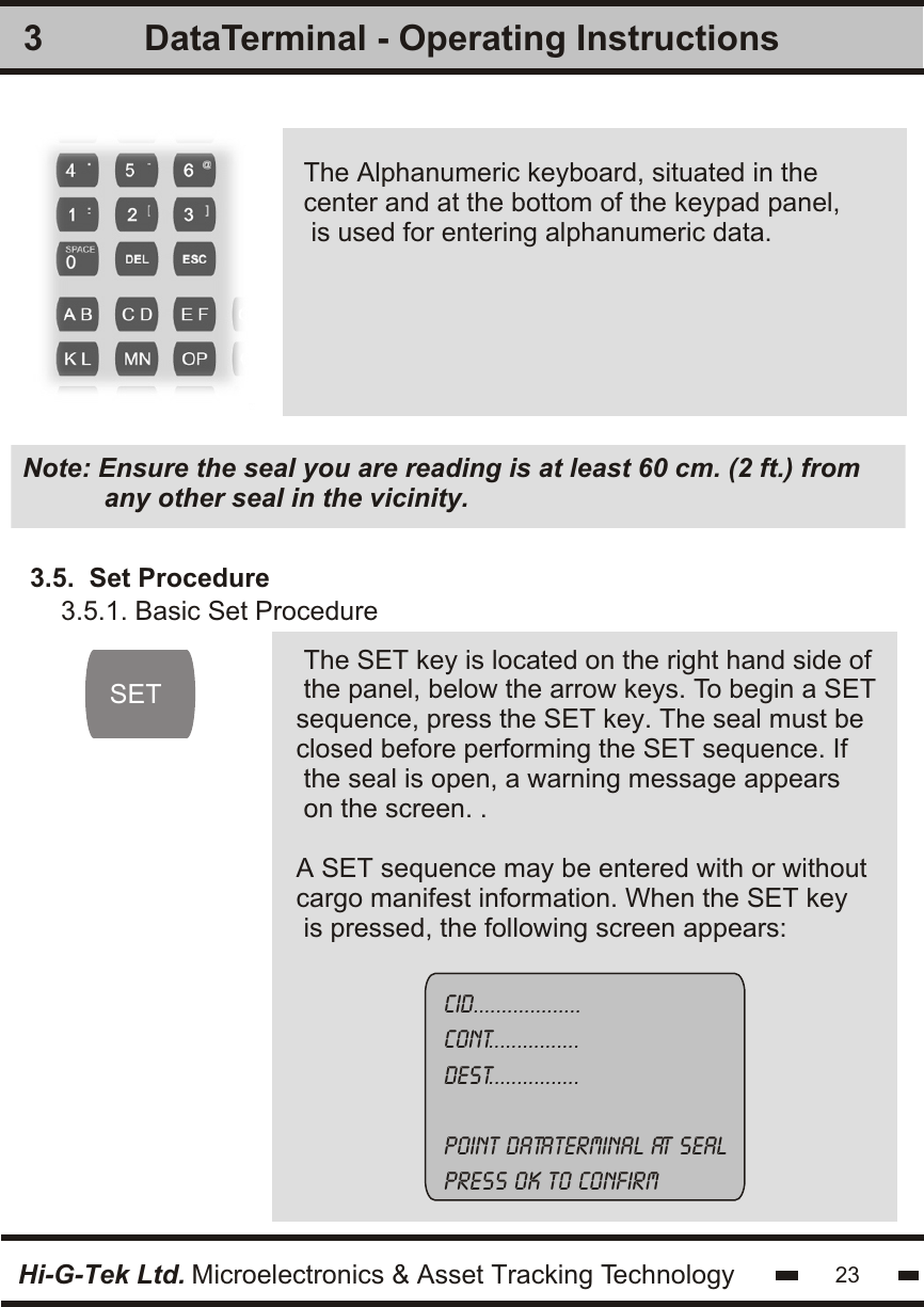 3The Alphanumeric keyboard, situated in the center and at the bottom of the keypad panel, is used for entering alphanumeric data.Hi-G-Tek Ltd. Microelectronics &amp; Asset Tracking TechnologyNote: Ensure the seal you are reading is at least 60 cm. (2 ft.) from           any other seal in the vicinity.23DataTerminal - Operating InstructionsSETThe SET key is located on the right hand side ofthe panel, below the arrow keys. To begin a SETsequence, press the SET key. The seal must be closed before performing the SET sequence. If the seal is open, a warning message appearson the screen. .A SET sequence may be entered with or without cargo manifest information. When the SET key is pressed, the following screen appears:3.5.  Set ProcedureCID...................Cont................Dest................Point dataterminal at sealpress ok to confirm 3.5.1. Basic Set Procedure   
