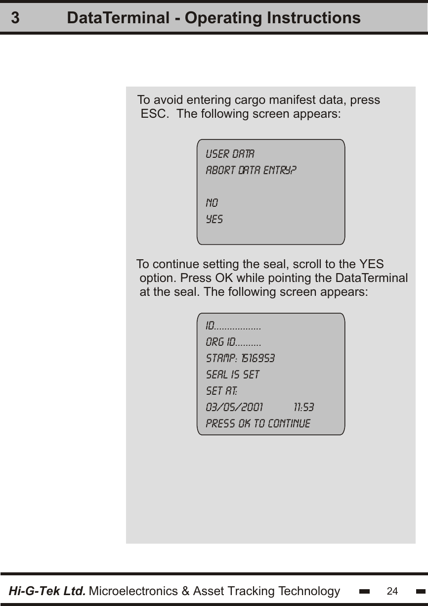 3Hi-G-Tek Ltd. Microelectronics &amp; Asset Tracking Technology 24DataTerminal - Operating InstructionsTo avoid entering cargo manifest data, press ESC.  The following screen appears:User dataabort data entry?NoyesID..................ORG ID..........Stamp: 1516953seal is set      set at:      03/05/2001          11:53press ok to continueTo continue setting the seal, scroll to the YES option. Press OK while pointing the DataTerminalat the seal. The following screen appears: