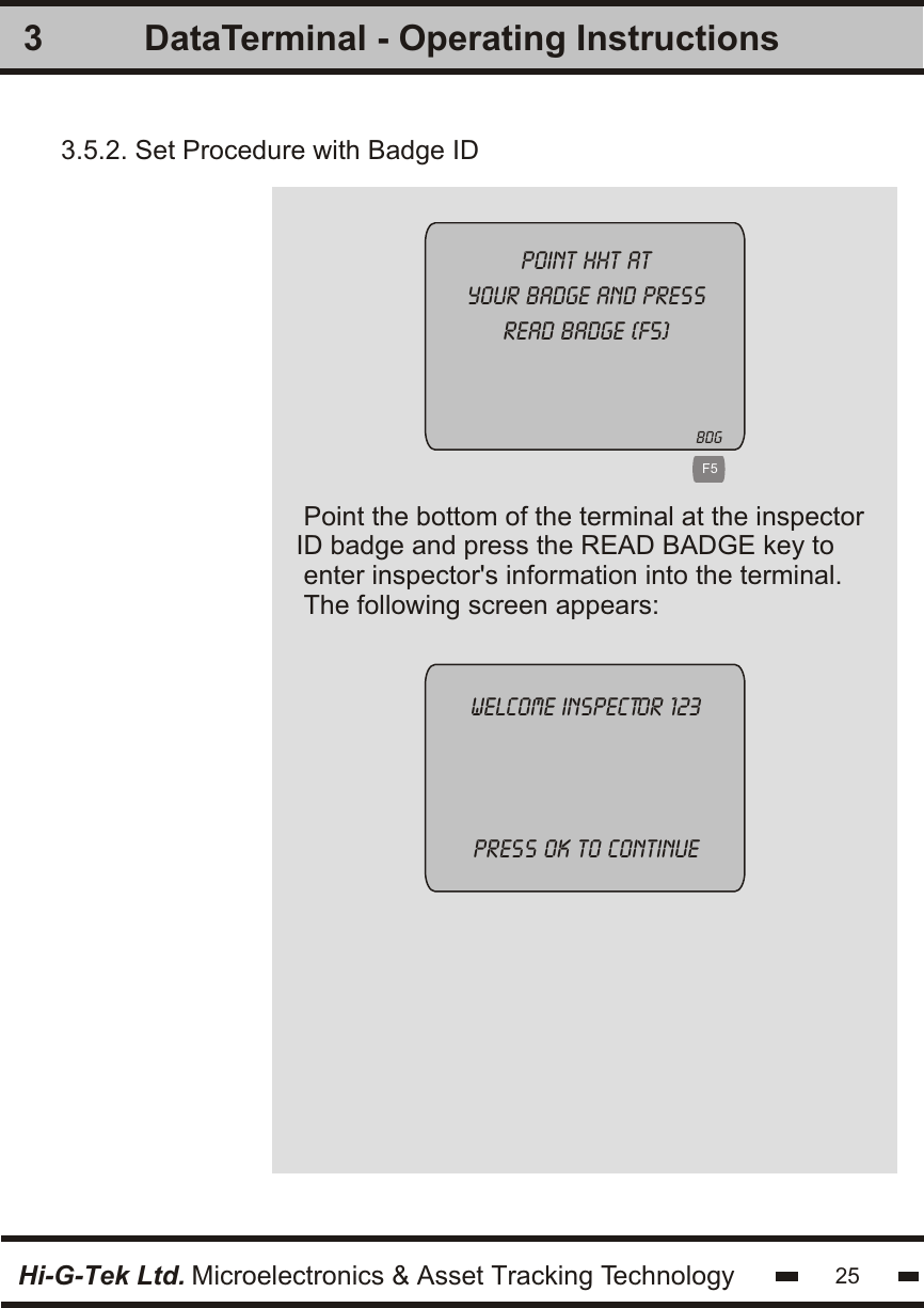 3Hi-G-Tek Ltd. Microelectronics &amp; Asset Tracking Technology 25DataTerminal - Operating InstructionsPoint the bottom of the terminal at the inspectorID badge and press the READ BADGE key to enter inspector&apos;s information into the terminal.The following screen appears:Point hht atyour badge and pressread badge (f5)Welcome inspector 123press ok to continue 3.5.2. Set Procedure with Badge ID   F5BDG