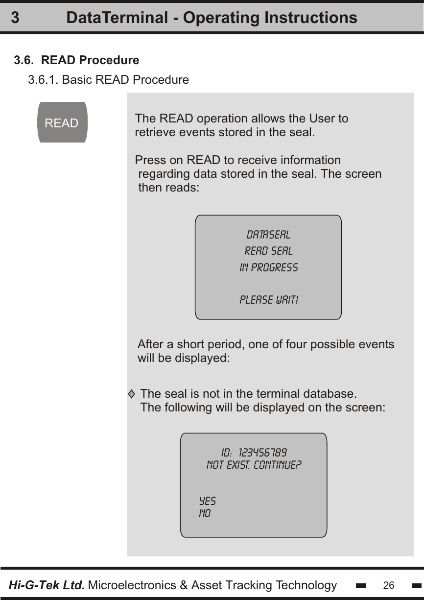 The READ operation allows the User to retrieve events stored in the seal. Press on READ to receive information regarding data stored in the seal. The screenthen reads:3READDatasealread sealin progressplease wait!3.6.  READ ProcedureHi-G-Tek Ltd. Microelectronics &amp; Asset Tracking Technology 26DataTerminal - Operating InstructionsAfter a short period, one of four possible eventswill be displayed:The seal is not in the terminal database.The following will be displayed on the screen:ID:  123456789not exist. continue?  Yesno 3.6.1. Basic READ Procedure   