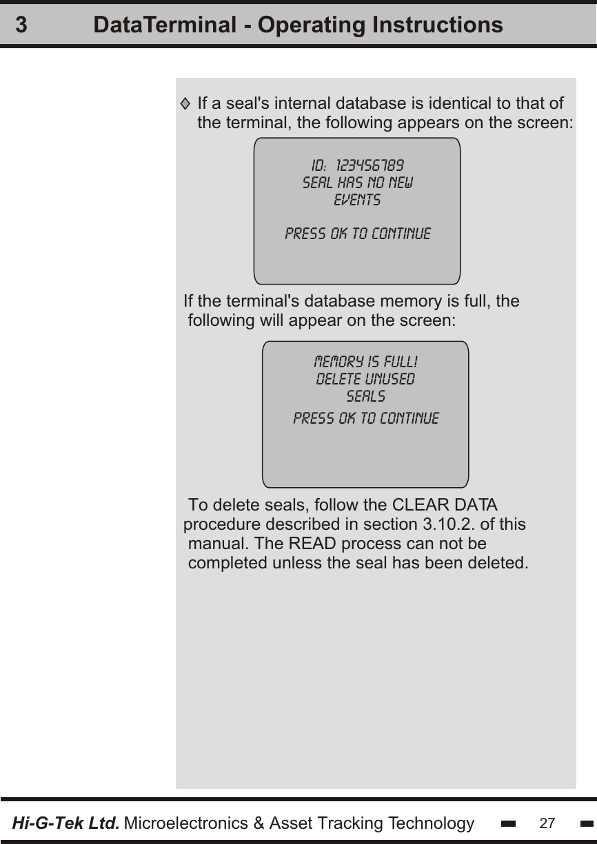 3Hi-G-Tek Ltd. Microelectronics &amp; Asset Tracking Technology 27DataTerminal - Operating InstructionsIf a seal&apos;s internal database is identical to that ofthe terminal, the following appears on the screen:ID:  123456789seal has no neweventspress ok to continue  If the terminal&apos;s database memory is full, the following will appear on the screen:To delete seals, follow the CLEAR DATAprocedure described in section 3.10.2. of this manual. The READ process can not becompleted unless the seal has been deleted.memory is full!delete unusedsealspress ok to continue