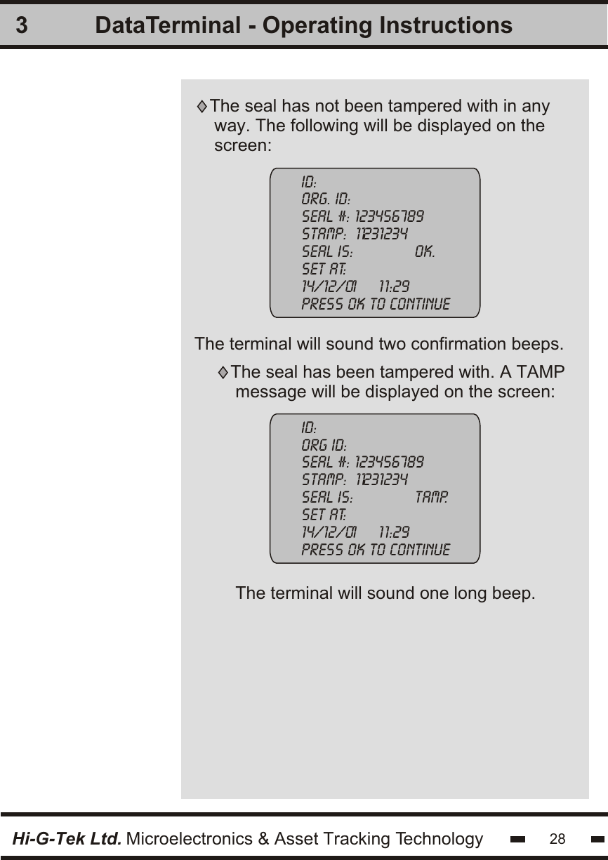 3The terminal will sound one long beep.The seal has been tampered with. A TAMP message will be displayed on the screen:Id:org id:seal #: 123456789stamp:  11231234seal is:              tamp.set at:    14/12/01     1 1:29    press ok to continueHi-G-Tek Ltd. Microelectronics &amp; Asset Tracking Technology 28DataTerminal - Operating InstructionsThe terminal will sound two confirmation beeps.The seal has not been tampered with in any way. The following will be displayed on thescreen:ID:org. Id:seal #: 123456789stamp:  11231234seal is:              ok.set at:    14/12/01     1 1:29    press ok to continue