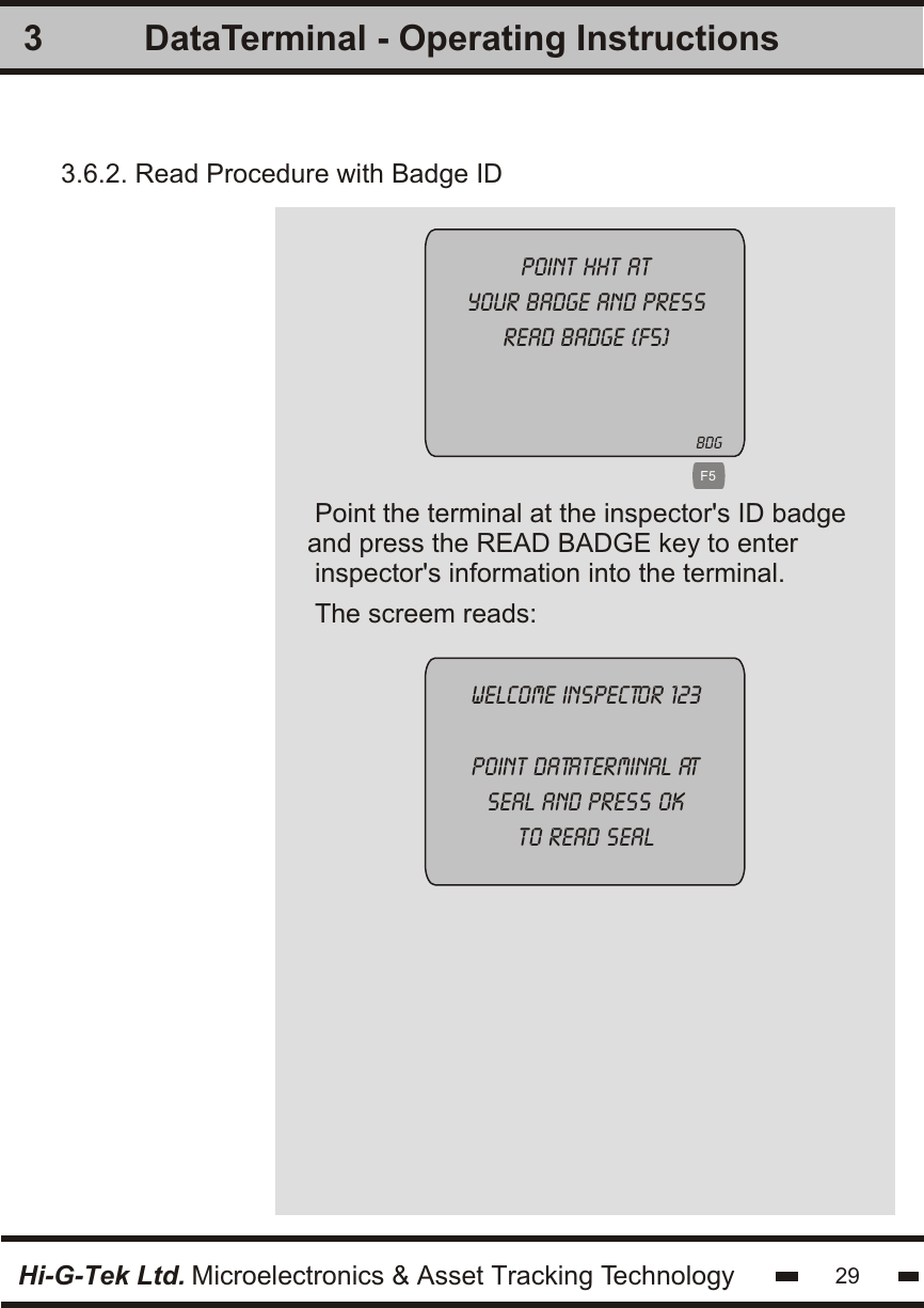 3Hi-G-Tek Ltd. Microelectronics &amp; Asset Tracking Technology 29DataTerminal - Operating InstructionsPoint the terminal at the inspector&apos;s ID badgeand press the READ BADGE key to enter inspector&apos;s information into the terminal. 3.6.2. Read Procedure with Badge ID   Point hht atyour badge and pressread badge (F5)Welcome inspector 123point dataterminal atseal and press okto read sealF5The screem reads:BDG