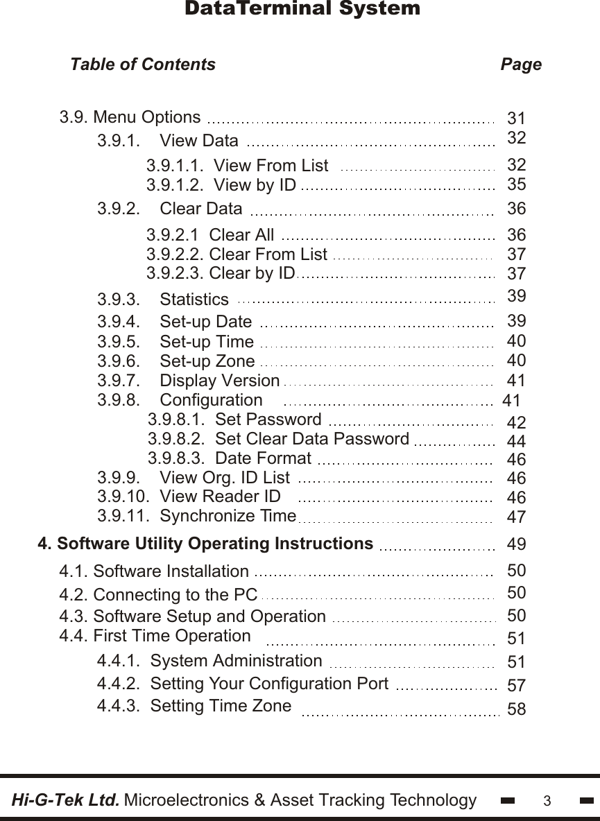 33.9.8.1.  Set Password3.9.8.2.  Set Clear Data Password3.9.8.3.  Date Format4. Software Utility Operating Instructions3.9.5.    Set-up Time3.9.6.    Set-up Zone3.9.7.    Display Version3.9.8.    Configuration3.9.9.    View Org. ID List3.9.10.  View Reader ID3.9.11.  Synchronize Time3.9. Menu Options4.1. Software Installation4.2. Connecting to the PC4.3. Software Setup and Operation4.4. First Time Operation40404141 424446464647Hi-G-Tek Ltd. Microelectronics &amp; Asset Tracking Technology4.4.1.  System Administration4.4.2.  Setting Your Configuration Port4.4.3.  Setting Time Zone495050505151575839393.9.3.    Statistics3.9.4.    Set-up Date3.9.1.    View Data3.9.2.    Clear Data3.9.1.1.  View From List3.9.1.2.  View by ID3.9.2.1  Clear All3.9.2.2. Clear From List3.9.2.3. Clear by IDDataTerminal SystemTable of Contents                                                           Page                                         3132323536363737