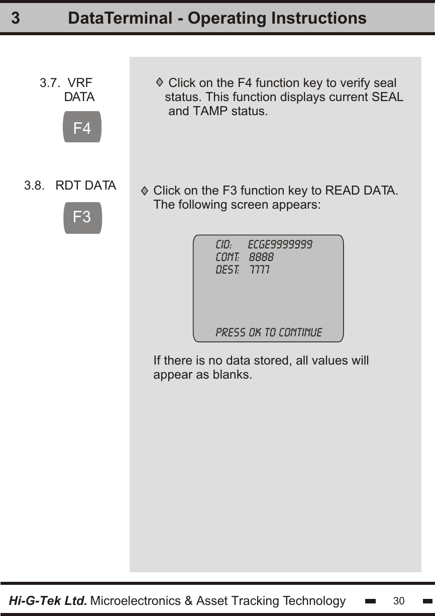 3Hi-G-Tek Ltd. Microelectronics &amp; Asset Tracking Technology 30DataTerminal - Operating Instructions3.7.  VRF       DATAClick on the F4 function key to verify sealstatus. This function displays current SEAL and TAMP status.F43.8.   RDT DATAF3Click on the F3 function key to READ DATA.The following screen appears:Cid:     ecge9999999cont:   8888dest:   7777press ok to continueIf there is no data stored, all values willappear as blanks.