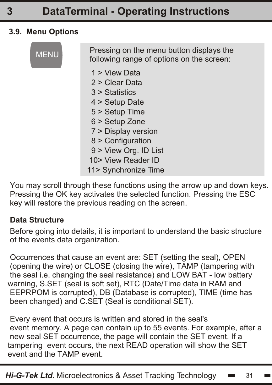 3.9.  Menu Options 1 &gt; View Data 2 &gt; Clear Data 3 &gt; Statistics 4 &gt; Setup Date 5 &gt; Setup Time 6 &gt; Setup Zone 7 &gt; Display version 8 &gt; Configuration 9 &gt; View Org. ID List10&gt; View Reader ID11&gt; Synchronize Time Pressing on the menu button displays thefollowing range of options on the screen:You may scroll through these functions using the arrow up and down keys.Pressing the OK key activates the selected function. Pressing the ESCkey will restore the previous reading on the screen.Data StructureBefore going into details, it is important to understand the basic structureof the events data organization.Occurrences that cause an event are: SET (setting the seal), OPEN(opening the wire) or CLOSE (closing the wire), TAMP (tampering withthe seal i.e. changing the seal resistance) and LOW BAT - low batterywarning, S.SET (seal is soft set), RTC (Date/Time data in RAM and EEPRPOM is corrupted), DB (Database is corrupted), TIME (time hasbeen changed) and C.SET (Seal is conditional SET).Every event that occurs is written and stored in the seal&apos;sevent memory. A page can contain up to 55 events. For example, after anew seal SET occurrence, the page will contain the SET event. If atampering  event occurs, the next READ operation will show the SET event and the TAMP event. 3MENUHi-G-Tek Ltd. Microelectronics &amp; Asset Tracking Technology 31DataTerminal - Operating Instructions