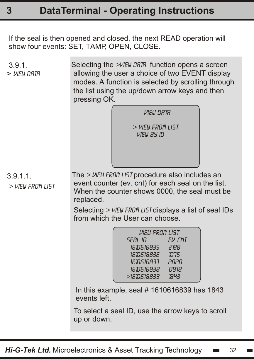 3.9.1.1. &gt; view from listSelecting the &gt;View Data  function opens a screen allowing the user a choice of two EVENT displaymodes. A function is selected by scrolling throughthe list using the up/down arrow keys and thenpressing OK.If the seal is then opened and closed, the next READ operation willshow four events: SET, TAMP, OPEN, CLOSE.Selecting &gt; view from list displays a list of seal IDsfrom which the User can choose.To select a seal ID, use the arrow keys to scrollup or down.The &gt; view from list procedure also includes an event counter (ev. cnt) for each seal on the list.When the counter shows 0000, the seal must bereplaced.In this example, seal # 1610616839 has 1843events left.3       view from listseal id.           ev. cnt  1610616835     2198  1610616836     1075  1610616837     2020  1610616838     0978&gt;1610616839     1843      view data&gt; view from list  View by id   3.9.1.&gt; View Data   Hi-G-Tek Ltd. Microelectronics &amp; Asset Tracking Technology 32DataTerminal - Operating Instructions