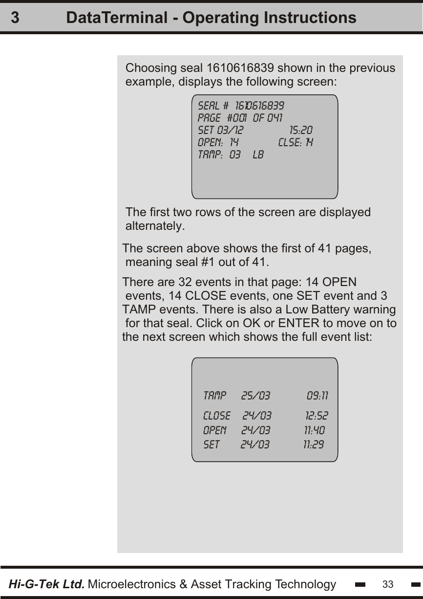 3Hi-G-Tek Ltd. Microelectronics &amp; Asset Tracking Technologyseal #  1610616839page  #001  of 041set 03/12               15:20open:  14             clse: 14tamp:  03    lbTamp     25/03            09:11close    24/03           12:52open     24/03           11:40set       24/03           11:29Choosing seal 1610616839 shown in the previousexample, displays the following screen:The screen above shows the first of 41 pages, meaning seal #1 out of 41. 33DataTerminal - Operating InstructionsThe first two rows of the screen are displayedalternately.There are 32 events in that page: 14 OPEN events, 14 CLOSE events, one SET event and 3TAMP events. There is also a Low Battery warning for that seal. Click on OK or ENTER to move on tothe next screen which shows the full event list: 