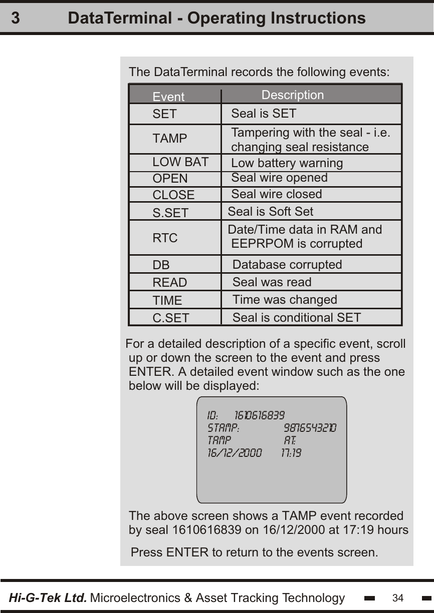 3Hi-G-Tek Ltd. Microelectronics &amp; Asset Tracking TechnologyFor a detailed description of a specific event, scroll up or down the screen to the event and pressENTER. A detailed event window such as the onebelow will be displayed:ID:     1610616839stamp:              9876543210TAMP                 at:16/12/2000      17:19Press ENTER to return to the events screen.The above screen shows a TAMP event recordedby seal 1610616839 on 16/12/2000 at 17:19 hours34DataTerminal - Operating InstructionsThe DataTerminal records the following events:EventSET Seal is SETDescriptionLOW BATTAMPCLOSES.SETRTCDBREADTIMEC.SETOPEN Seal wire openedSeal wire closedTampering with the seal - i.e.changing seal resistanceLow battery warningSeal is Soft Set Date/Time data in RAM and EEPRPOM is corruptedDatabase corruptedSeal was readTime was changedSeal is conditional SET