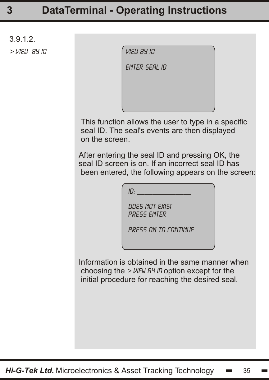3.9.1.2.&gt; view  by idAfter entering the seal ID and pressing OK, the seal ID screen is on. If an incorrect seal ID has been entered, the following appears on the screen:This function allows the user to type in a specificseal ID. The seal&apos;s events are then displayedon the screen.3view by identer seal id --------------------------------id: ______________does not existpress enterpress ok to continueHi-G-Tek Ltd. Microelectronics &amp; Asset Tracking Technology 35DataTerminal - Operating InstructionsInformation is obtained in the same manner when choosing the &gt; view by id option except for theinitial procedure for reaching the desired seal.
