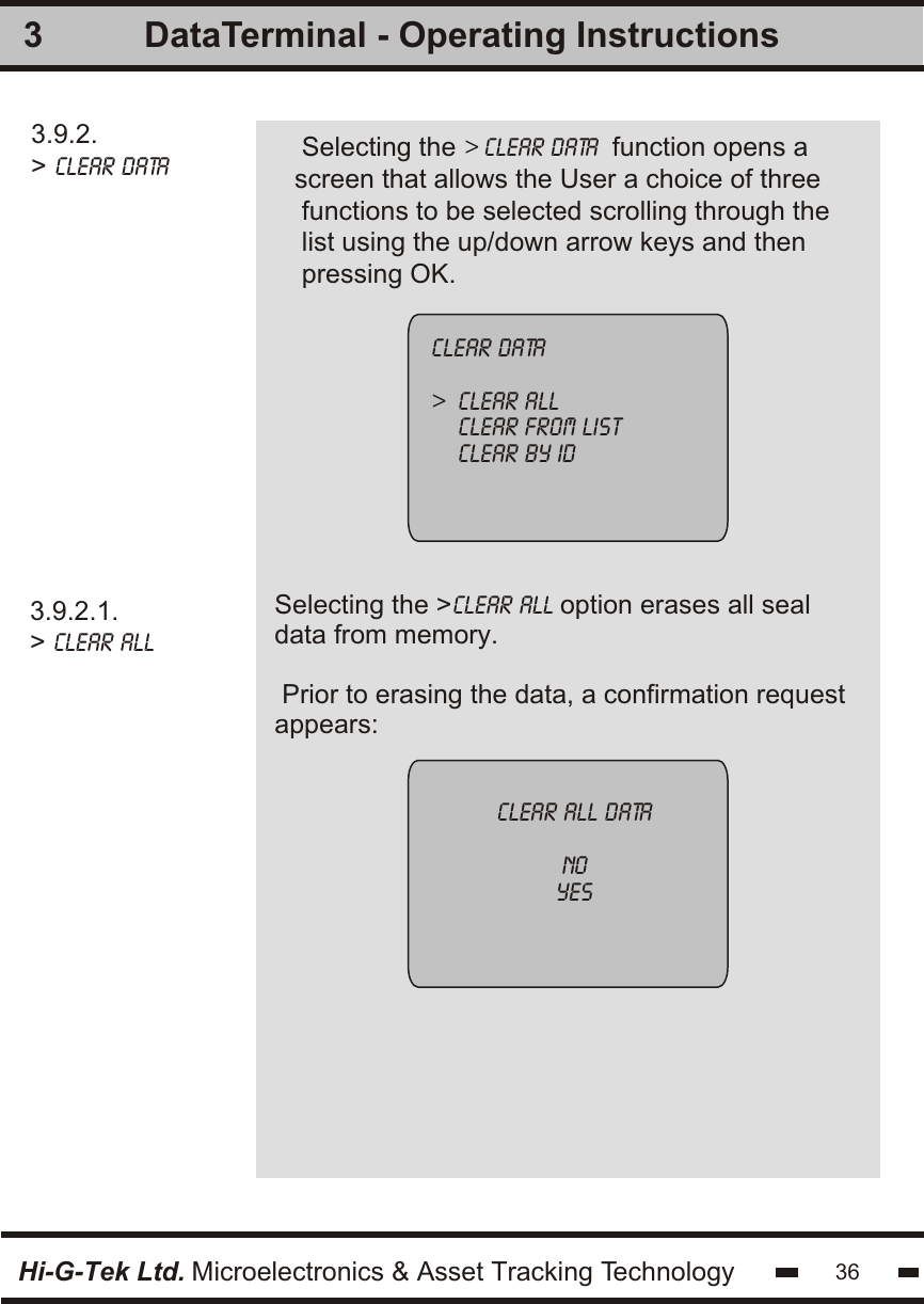 3.9.2.&gt; clear Data   Selecting the &gt; clear Data  function opens ascreen that allows the User a choice of three functions to be selected scrolling through thelist using the up/down arrow keys and thenpressing OK.3Selecting the &gt;clear all option erases all seal data from memory. Prior to erasing the data, a confirmation requestappears: 3.9.2.1.&gt; clear all   clear data&gt;  clear all    clear from list    clear by idclear all datanoyesHi-G-Tek Ltd. Microelectronics &amp; Asset Tracking Technology 36DataTerminal - Operating Instructions