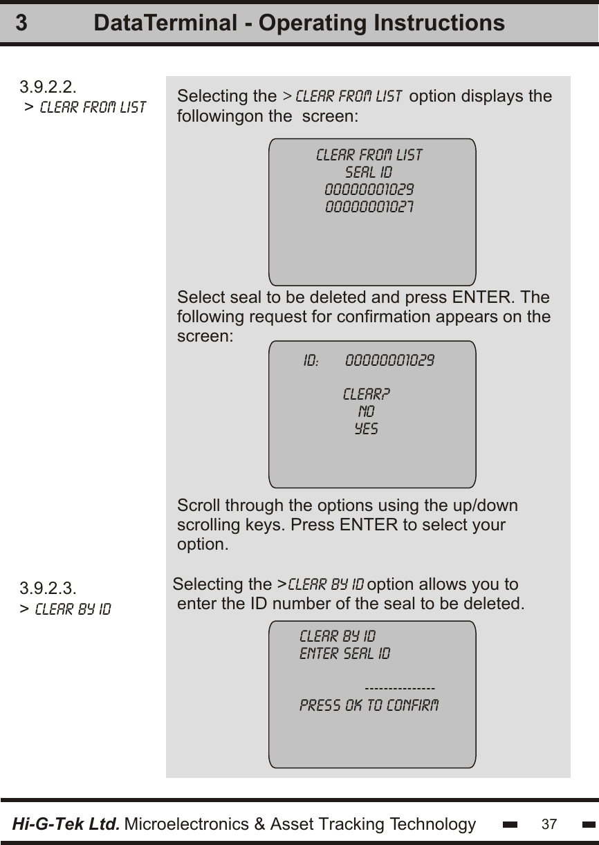 3.9.2.2. &gt; clear from list Selecting the &gt; clear from list  option displays thefollowingon the  screen:Select seal to be deleted and press ENTER. Thefollowing request for confirmation appears on thescreen:Scroll through the options using the up/downscrolling keys. Press ENTER to select youroption.33.9.2.3.&gt; clear by idSelecting the &gt;clear by id option allows you to enter the ID number of the seal to be deleted.clear from listseal id0000000102900000001027 ID:      00000001029clear?noyesclear by identer seal id               ---------------press ok to confirmHi-G-Tek Ltd. Microelectronics &amp; Asset Tracking Technology 37DataTerminal - Operating Instructions