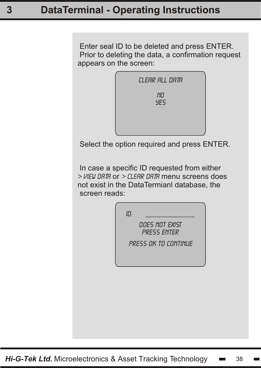 Enter seal ID to be deleted and press ENTER.Prior to deleting the data, a confirmation requestappears on the screen: In case a specific ID requested from either&gt; view data or &gt; clear data menu screens does not exist in the DataTermianl database, the screen reads:3clear all datanoyesID:       _____________does not existpress enterpress ok to continueSelect the option required and press ENTER.Hi-G-Tek Ltd. Microelectronics &amp; Asset Tracking Technology 38DataTerminal - Operating Instructions