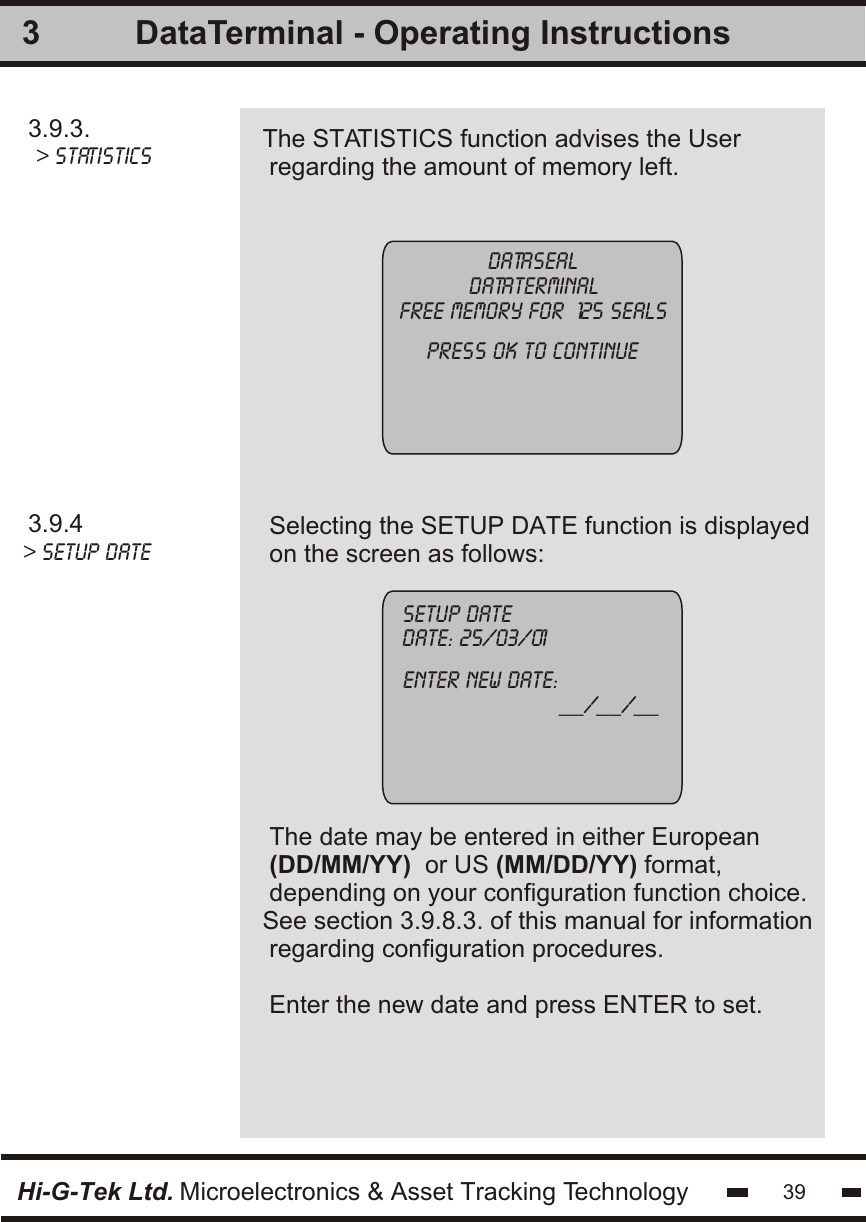 33.9.3. &gt; statistics The STATISTICS function advises the User regarding the amount of memory left.Datasealdataterminalfree memory for  125 sealspress ok to continue3.9.4&gt; setup date    Selecting the SETUP DATE function is displayedon the screen as follows:The date may be entered in either European(DD/MM/YY)  or US (MM/DD/YY) format,depending on your configuration function choice.See section 3.9.8.3. of this manual for information regarding configuration procedures.Enter the new date and press ENTER to set.setup date       date: 25/03/01       enter new date:                         __/__/__Hi-G-Tek Ltd. Microelectronics &amp; Asset Tracking Technology 39DataTerminal - Operating Instructions