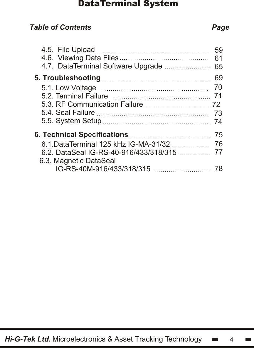 45. Troubleshooting6. Technical Specifications5.1. Low Voltage5.2. Terminal Failure5.3. RF Communication Failure5.4. Seal Failure5.5. System Setup6.1.DataTerminal 125 kHz IG-MA-31/326.2. DataSeal IG-RS-40-916/433/318/3156.3. Magnetic DataSeal        IG-RS-40M-916/433/318/31569707172 737475767778Hi-G-Tek Ltd. Microelectronics &amp; Asset Tracking TechnologyDataTerminal SystemTable of Contents                                                           Page                                         4.5.  File Upload4.6.  Viewing Data Files4.7.  DataTerminal Software Upgrade596165