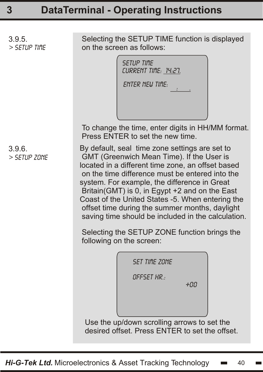3.9.5. &gt; setup time Selecting the SETUP TIME function is displayedon the screen as follows:To change the time, enter digits in HH/MM format.Press ENTER to set the new time.3By default, seal  time zone settings are set to GMT (Greenwich Mean Time). If the User islocated in a different time zone, an offset based on the time difference must be entered into thesystem. For example, the difference in Great Britain(GMT) is 0, in Egypt +2 and on the EastCoast of the United States -5. When entering the offset time during the summer months, daylightsaving time should be included in the calculation.3.9.6.&gt; setup zonesetup time          current time:  14:27.          enter new time:    :      .                         Selecting the SETUP ZONE function brings thefollowing on the screen:Use the up/down scrolling arrows to set thedesired offset. Press ENTER to set the offset.set time zoneoffset hr.:                            +00Hi-G-Tek Ltd. Microelectronics &amp; Asset Tracking Technology 40DataTerminal - Operating Instructions