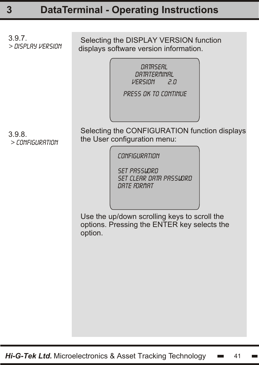 3.9.7.&gt; Display versionSelecting the DISPLAY VERSION functiondisplays software version information. 33.9.8. &gt; configurationSelecting the CONFIGURATION function displaysthe User configuration menu:Use the up/down scrolling keys to scroll theoptions. Pressing the ENTER key selects theoption.datasealdataterminalversion       2.0press ok to continueconfigurationset passwordset clear data passworddate formatHi-G-Tek Ltd. Microelectronics &amp; Asset Tracking Technology 41DataTerminal - Operating Instructions