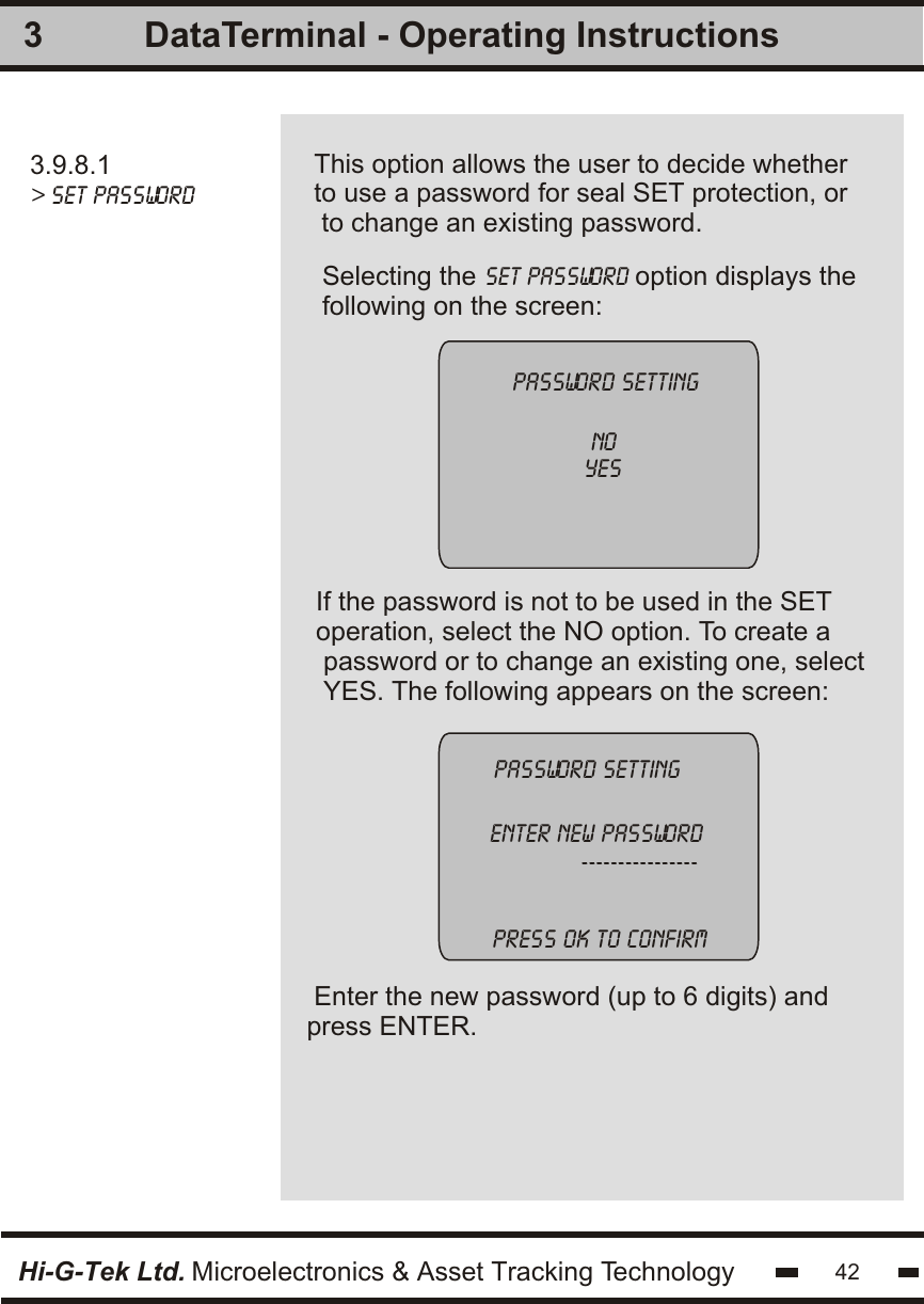 3Hi-G-Tek Ltd. Microelectronics &amp; Asset Tracking TechnologyIf the password is not to be used in the SET operation, select the NO option. To create a password or to change an existing one, selectYES. The following appears on the screen:Enter the new password (up to 6 digits) and press ENTER.  password settingenter new password             ---------------- Selecting the set password option displays thefollowing on the screen:password setting            no           yesPress ok to confirm42DataTerminal - Operating Instructions3.9.8.1&gt; set passwordThis option allows the user to decide whether to use a password for seal SET protection, or to change an existing password.