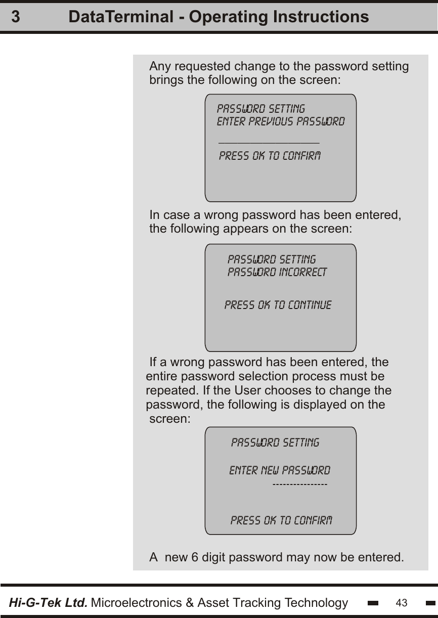 In case a wrong password has been entered,the following appears on the screen:If a wrong password has been entered, theentire password selection process must be repeated. If the User chooses to change the password, the following is displayed on the screen:A  new 6 digit password may now be entered.3password settingpassword incorrectpress ok to continue password settingenter new password             ----------------Hi-G-Tek Ltd. Microelectronics &amp; Asset Tracking TechnologyPress ok to confirm43DataTerminal - Operating InstructionsAny requested change to the password settingbrings the following on the screen:password settingenter previous password________________press ok to confirm