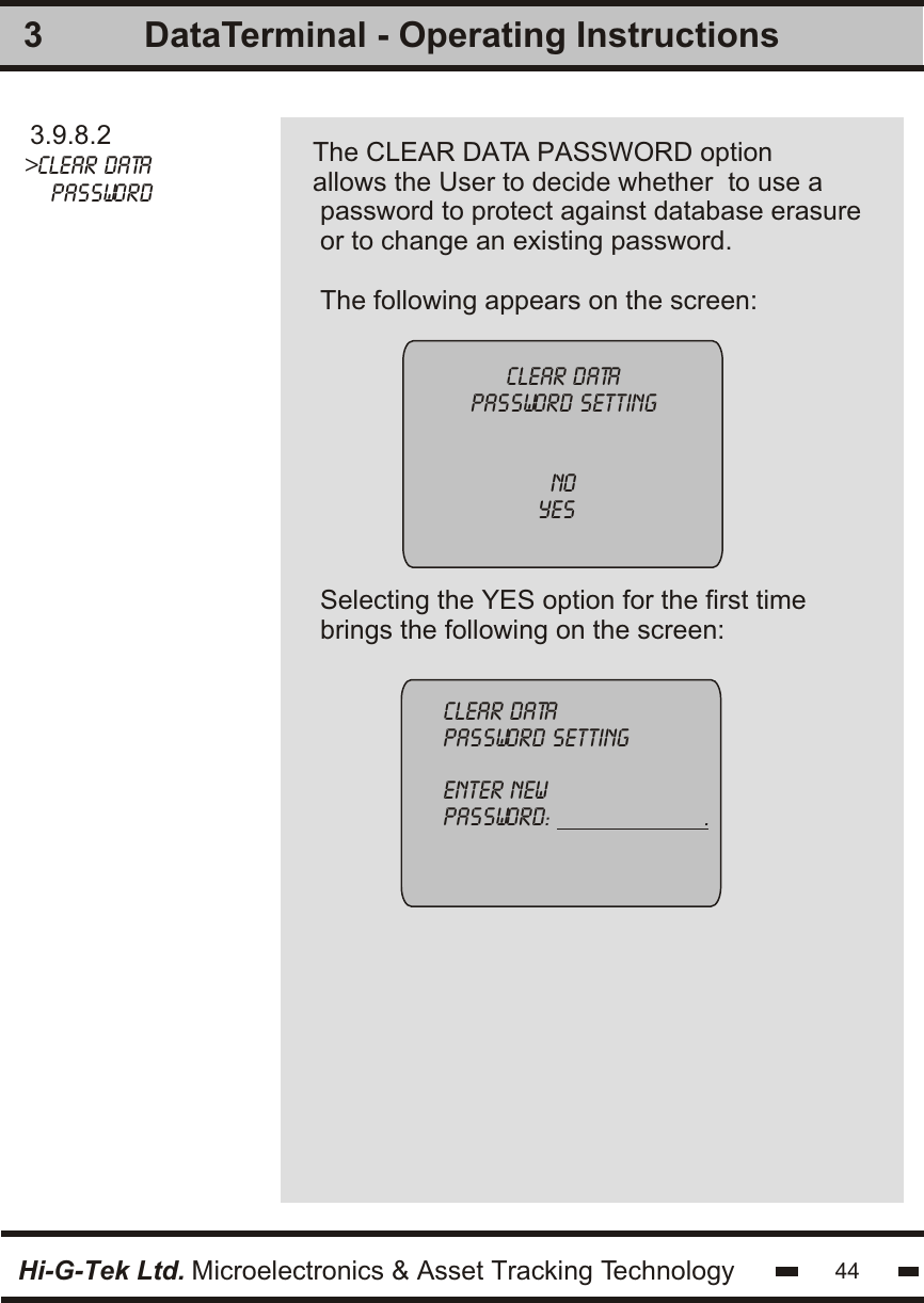 33.9.8.2&gt;clear data    passwordThe CLEAR DATA PASSWORD option allows the User to decide whether  to use a password to protect against database erasureor to change an existing password.The following appears on the screen:clear datapassword settingnoyes clear datapassword settingenter newpassword:                       .Hi-G-Tek Ltd. Microelectronics &amp; Asset Tracking TechnologySelecting the YES option for the first timebrings the following on the screen:44DataTerminal - Operating Instructions