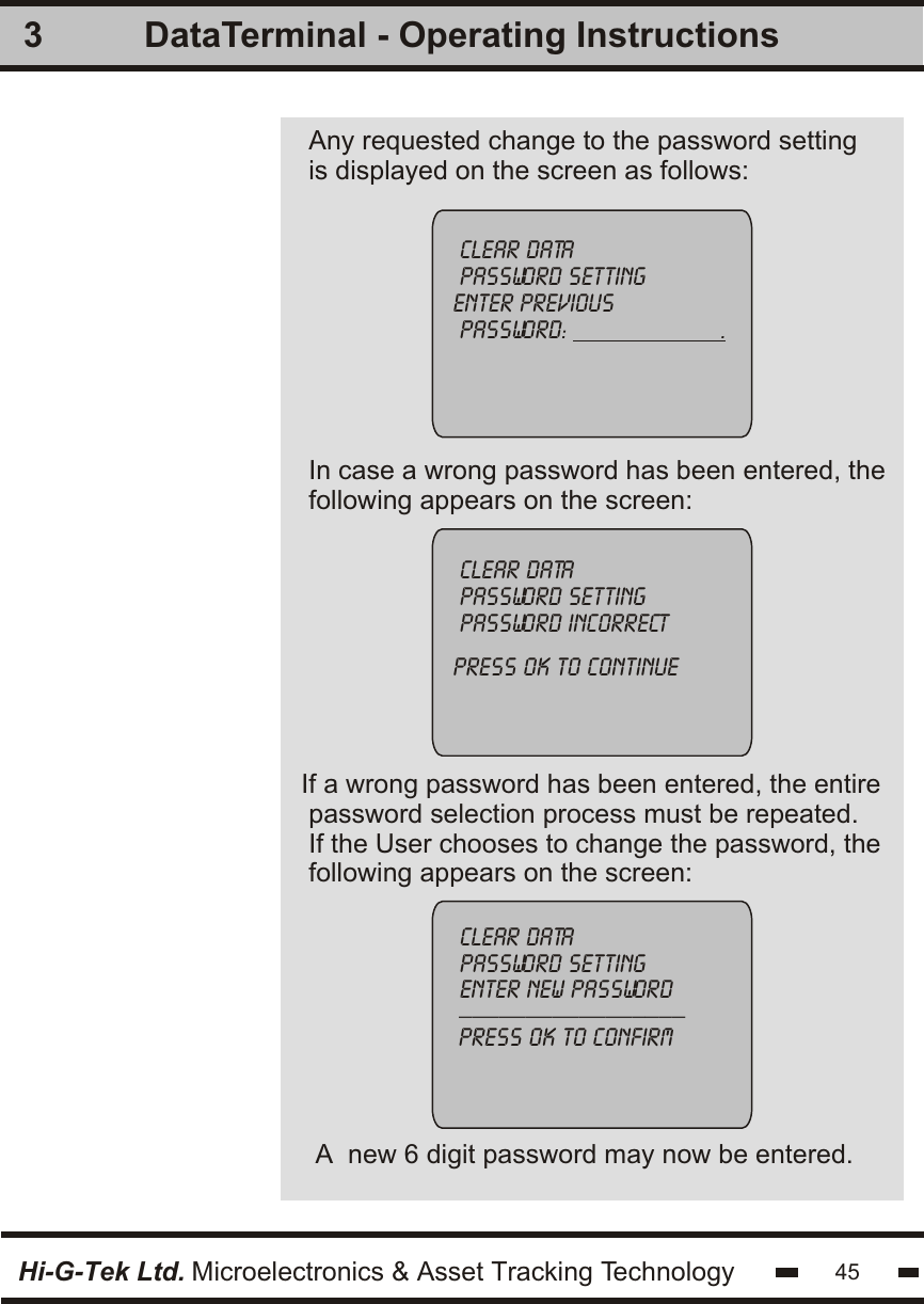 Any requested change to the password settingis displayed on the screen as follows:In case a wrong password has been entered, thefollowing appears on the screen:3clear datapassword settingenter previous password:                       .clear datapassword settingpassword incorrectpress ok to continue If a wrong password has been entered, the entire password selection process must be repeated.If the User chooses to change the password, thefollowing appears on the screen:A  new 6 digit password may now be entered.clear datapassword settingenter new password_________________                             press ok to confirm                             Hi-G-Tek Ltd. Microelectronics &amp; Asset Tracking Technology 45DataTerminal - Operating Instructions