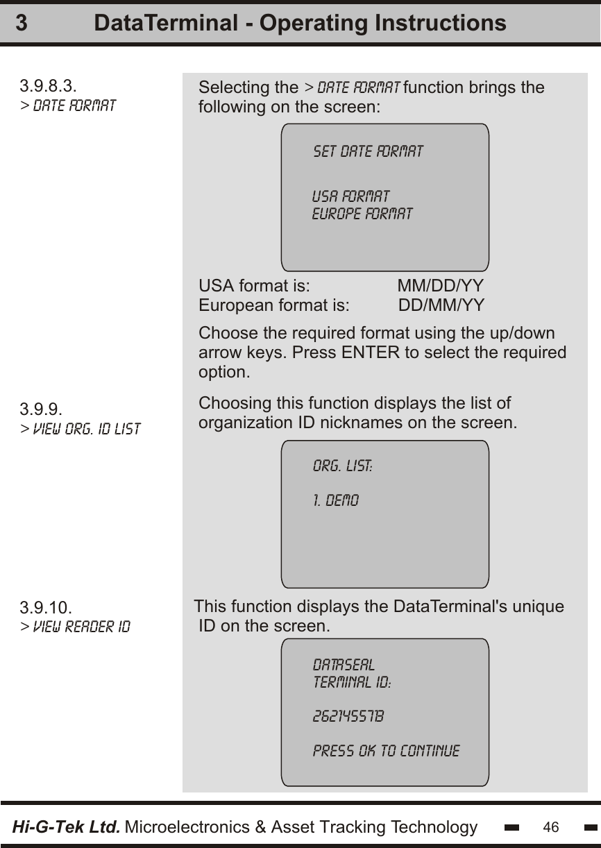 3.9.8.3.&gt; date format3.9.9.&gt; view org. id list3.9.10.&gt; view reader id   Selecting the &gt; date format function brings thefollowing on the screen:USA format is:                  MM/DD/YYEuropean format is:          DD/MM/YY Choosing this function displays the list oforganization ID nicknames on the screen.This function displays the DataTerminal&apos;s unique ID on the screen.3set date formatusa formateurope formatorg. List:1. demodatasealterminal id:2621455713press ok to continueChoose the required format using the up/downarrow keys. Press ENTER to select the requiredoption.Hi-G-Tek Ltd. Microelectronics &amp; Asset Tracking Technology 46DataTerminal - Operating Instructions