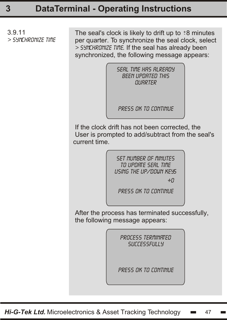 3.9.11&gt; synchronize timeThe seal&apos;s clock is likely to drift up to   8 minutesper quarter. To synchronize the seal clock, select&gt; synchronize time. If the seal has already beensynchronized, the following message appears:3seal time has alreadybeen updated thisquarterpress OK to continueset number of minutesto update seal timeusing the up/down keyspress OK to continueprocess terminatedsuccessfullypress OK to continueHi-G-Tek Ltd. Microelectronics &amp; Asset Tracking Technology 47DataTerminal - Operating Instructions+-If the clock drift has not been corrected, theUser is prompted to add/subtract from the seal&apos;scurrent time. After the process has terminated successfully,the following message appears:+0
