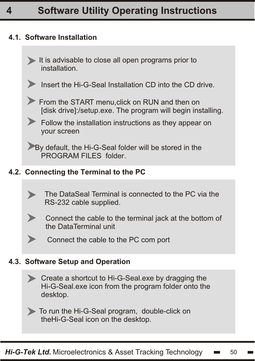 4.1.  Software Installation4.2.  Connecting the Terminal to the PC4.3.  Software Setup and OperationSoftware Utility Operating InstructionsIt is advisable to close all open programs prior to installation.Insert the Hi-G-Seal Installation CD into the CD drive.From the START menu,click on RUN and then on [disk drive]:/setup.exe. The program will begin installing.Follow the installation instructions as they appear onyour screenBy default, the Hi-G-Seal folder will be stored in the   PROGRAM FILES  folder.Create a shortcut to Hi-G-Seal.exe by dragging theHi-G-Seal.exe icon from the program folder onto thedesktop.To run the Hi-G-Seal program,  double-click on theHi-G-Seal icon on the desktop.4The DataSeal Terminal is connected to the PC via theRS-232 cable supplied.Connect the cable to the terminal jack at the bottom ofthe DataTerminal unitConnect the cable to the PC com portHi-G-Tek Ltd. Microelectronics &amp; Asset Tracking Technology 50