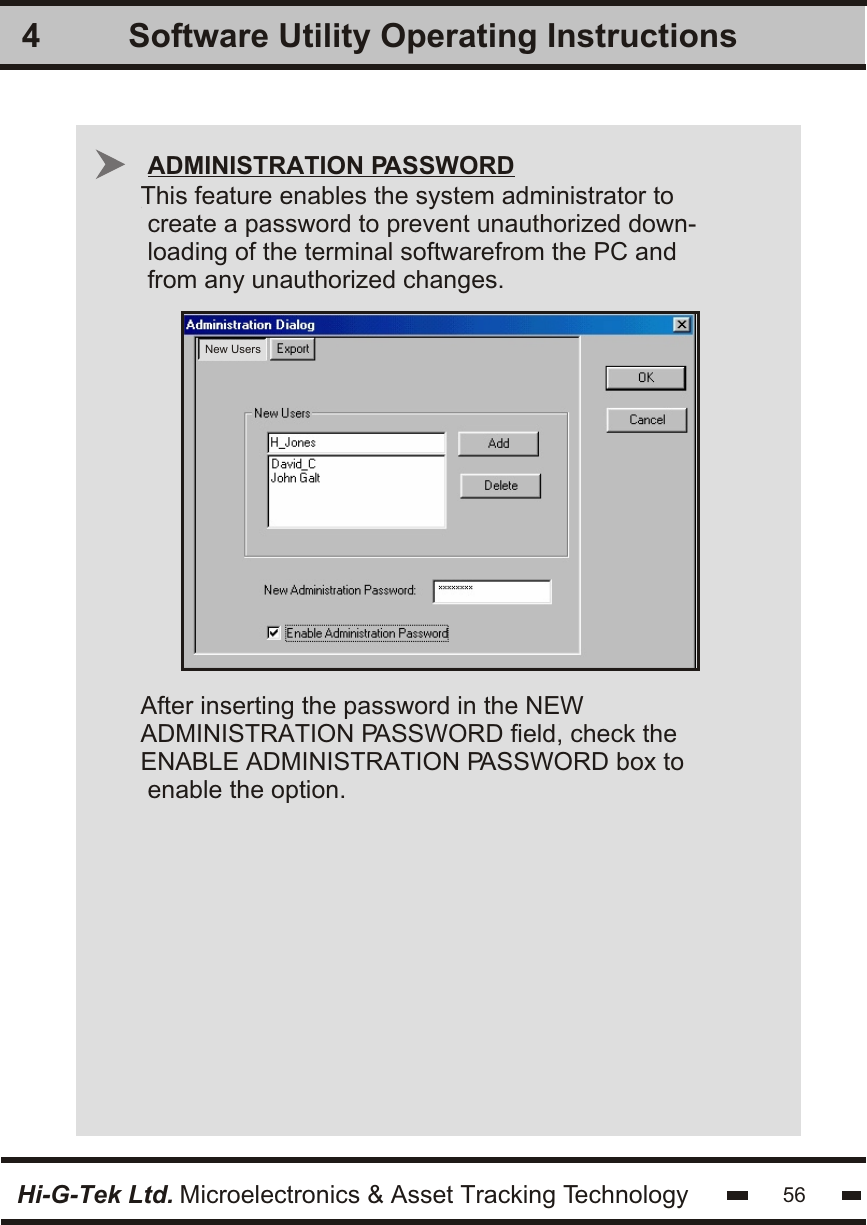 Software Utility Operating Instructions4Hi-G-Tek Ltd. Microelectronics &amp; Asset Tracking Technology 56This feature enables the system administrator to create a password to prevent unauthorized down-loading of the terminal softwarefrom the PC andfrom any unauthorized changes.After inserting the password in the NEW ADMINISTRATION PASSWORD field, check the ENABLE ADMINISTRATION PASSWORD box to enable the option.ADMINISTRATION PASSWORDNew Users