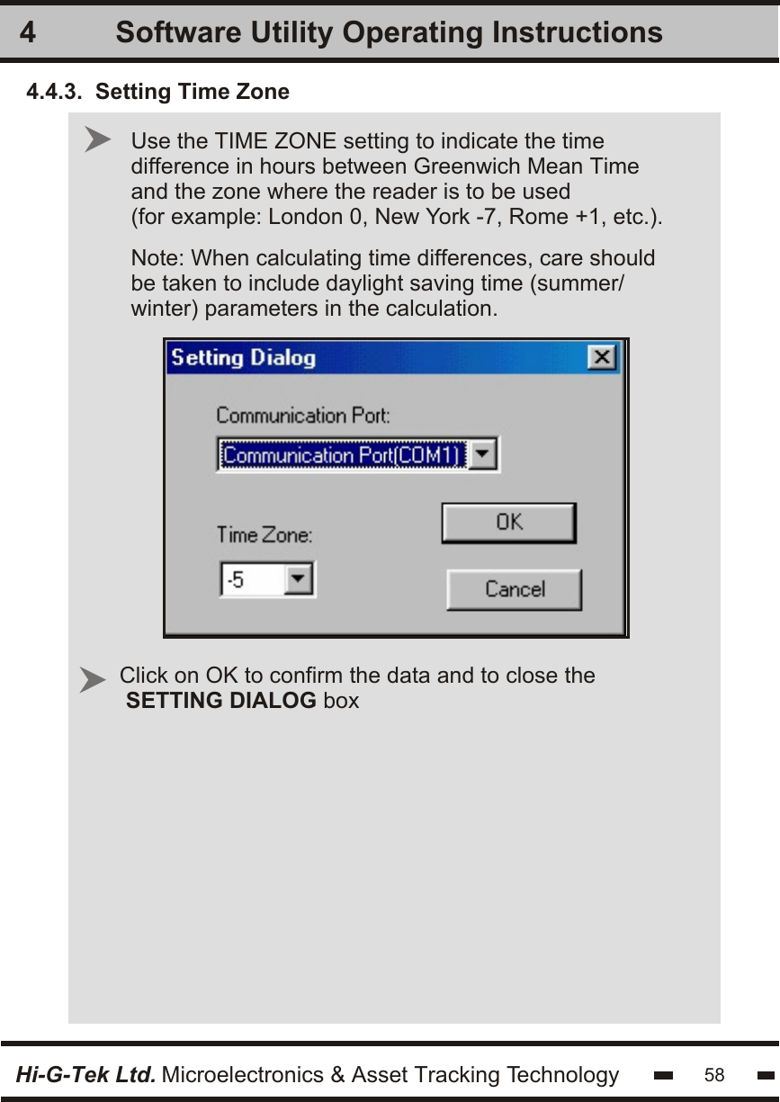 Software Utility Operating Instructions4Hi-G-Tek Ltd. Microelectronics &amp; Asset Tracking Technology Use the TIME ZONE setting to indicate the timedifference in hours between Greenwich Mean Timeand the zone where the reader is to be used(for example: London 0, New York -7, Rome +1, etc.).Note: When calculating time differences, care shouldbe taken to include daylight saving time (summer/winter) parameters in the calculation.Click on OK to confirm the data and to close the SETTING DIALOG box584.4.3.  Setting Time Zone
