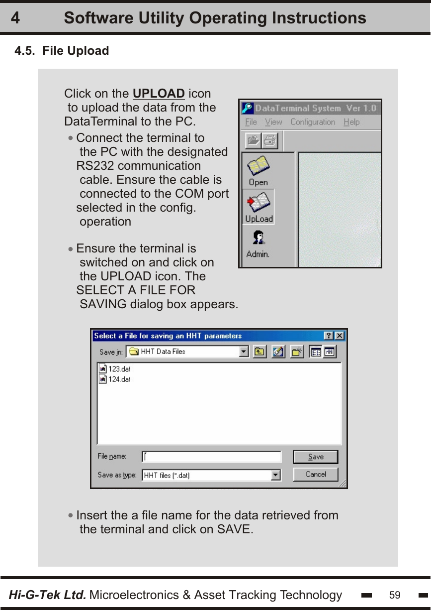 Software Utility Operating Instructions4Hi-G-Tek Ltd. Microelectronics &amp; Asset Tracking TechnologyClick on the UPLOAD icon to upload the data from theDataTerminal to the PC.  Insert the a file name for the data retrieved from the terminal and click on SAVE.Ensure the terminal is switched on and click onthe UPLOAD icon. TheSELECT A FILE FOR SAVING dialog box appears.Connect the terminal to the PC with the designatedRS232 communication cable. Ensure the cable isconnected to the COM portselected in the config. operation4.5.  File Upload59