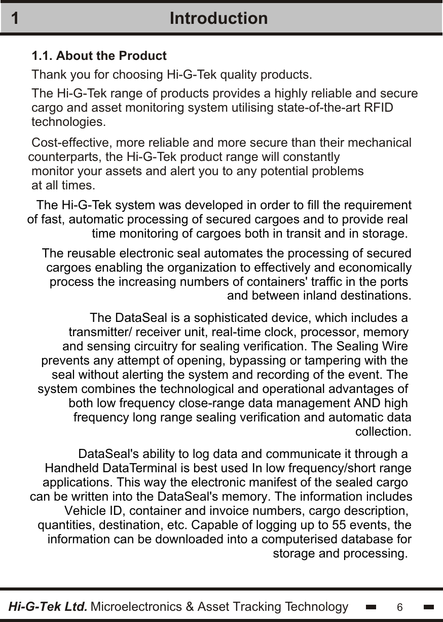 The Hi-G-Tek range of products provides a highly reliable and securecargo and asset monitoring system utilising state-of-the-art RFIDtechnologies.Introduction1.1. About the Product16Hi-G-Tek Ltd. Microelectronics &amp; Asset Tracking TechnologyThe Hi-G-Tek system was developed in order to fill the requirementof fast, automatic processing of secured cargoes and to provide real time monitoring of cargoes both in transit and in storage. The DataSeal is a sophisticated device, which includes a transmitter/ receiver unit, real-time clock, processor, memory and sensing circuitry for sealing verification. The Sealing Wire prevents any attempt of opening, bypassing or tampering with the seal without alerting the system and recording of the event. The system combines the technological and operational advantages of both low frequency close-range data management AND high frequency long range sealing verification and automatic datacollection.DataSeal&apos;s ability to log data and communicate it through a Handheld DataTerminal is best used In low frequency/short rangeapplications. This way the electronic manifest of the sealed cargo can be written into the DataSeal&apos;s memory. The information includesVehicle ID, container and invoice numbers, cargo description, quantities, destination, etc. Capable of logging up to 55 events, theinformation can be downloaded into a computerised database forstorage and processing. Cost-effective, more reliable and more secure than their mechanicalcounterparts, the Hi-G-Tek product range will constantly monitor your assets and alert you to any potential problemsat all times.The reusable electronic seal automates the processing of securedcargoes enabling the organization to effectively and economicallyprocess the increasing numbers of containers&apos; traffic in the ports and between inland destinations.Thank you for choosing Hi-G-Tek quality products.
