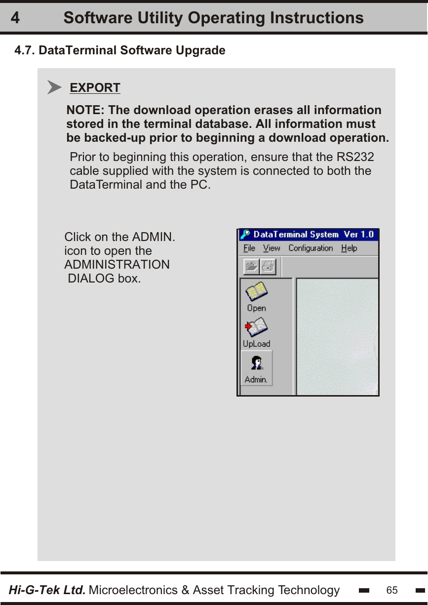 Software Utility Operating Instructions4Hi-G-Tek Ltd. Microelectronics &amp; Asset Tracking TechnologyClick on the ADMIN. icon to open the ADMINISTRATION DIALOG box.654.7. DataTerminal Software UpgradePrior to beginning this operation, ensure that the RS232cable supplied with the system is connected to both theDataTerminal and the PC.EXPORTNOTE: The download operation erases all information stored in the terminal database. All information must be backed-up prior to beginning a download operation. 