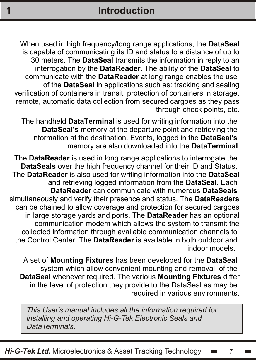Introduction17Hi-G-Tek Ltd. Microelectronics &amp; Asset Tracking TechnologyWhen used in high frequency/long range applications, the DataSealis capable of communicating its ID and status to a distance of up to30 meters. The DataSeal transmits the information in reply to aninterrogation by the DataReader. The ability of the DataSeal tocommunicate with the DataReader at long range enables the use of the DataSeal in applications such as: tracking and sealingverification of containers in transit, protection of containers in storage,remote, automatic data collection from secured cargoes as they passthrough check points, etc.The handheld DataTerminal is used for writing information into the DataSeal&apos;s memory at the departure point and retrieving the information at the destination. Events, logged in the DataSeal&apos;s memory are also downloaded into the DataTerminal.The DataReader is used in long range applications to interrogate the DataSeals over the high frequency channel for their ID and Status. The DataReader is also used for writing information into the DataSealand retrieving logged information from the DataSeal. Each DataReader can communicate with numerous DataSeals simultaneously and verify their presence and status. The DataReaderscan be chained to allow coverage and protection for secured cargoesin large storage yards and ports. The DataReader has an optionalcommunication modem which allows the system to transmit thecollected information through available communication channels to the Control Center. The DataReader is available in both outdoor and indoor models.  A set of Mounting Fixtures has been developed for the DataSeal system which allow convenient mounting and removal  of the DataSeal whenever required. The various Mounting Fixtures differin the level of protection they provide to the DataSeal as may be required in various environments.This User&apos;s manual includes all the information required for installing and operating Hi-G-Tek Electronic Seals and DataTerminals. 