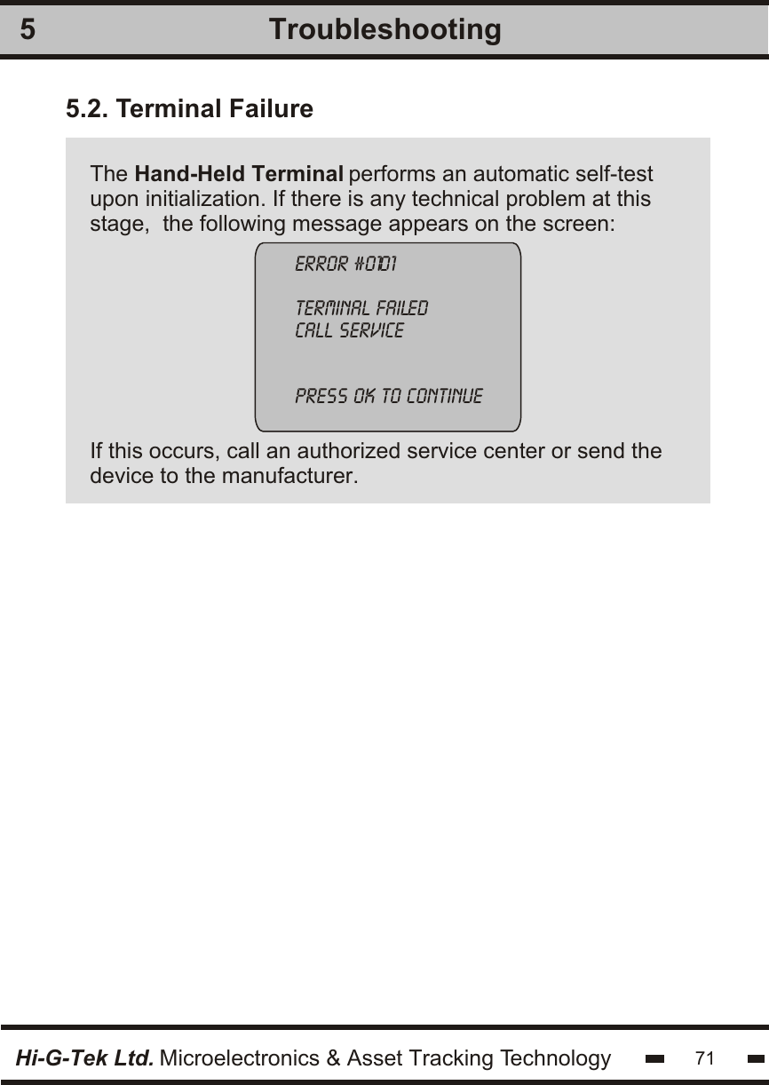 Troubleshooting55.2. Terminal Failure The Hand-Held Terminal performs an automatic self-testupon initialization. If there is any technical problem at thisstage,  the following message appears on the screen:If this occurs, call an authorized service center or send thedevice to the manufacturer.error #0101terminal failedcall servicepress ok to continueHi-G-Tek Ltd. Microelectronics &amp; Asset Tracking Technology 71